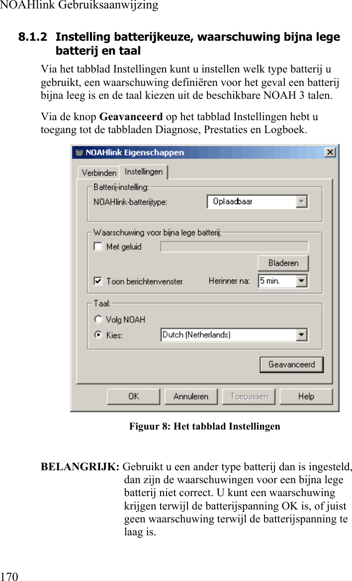  NOAHlink Gebruiksaanwijzing  170 8.1.2 Instelling batterijkeuze, waarschuwing bijna lege batterij en taal Via het tabblad Instellingen kunt u instellen welk type batterij u gebruikt, een waarschuwing definiëren voor het geval een batterij bijna leeg is en de taal kiezen uit de beschikbare NOAH 3 talen.  Via de knop Geavanceerd op het tabblad Instellingen hebt u toegang tot de tabbladen Diagnose, Prestaties en Logboek.  Figuur 8: Het tabblad Instellingen  BELANGRIJK: Gebruikt u een ander type batterij dan is ingesteld, dan zijn de waarschuwingen voor een bijna lege batterij niet correct. U kunt een waarschuwing krijgen terwijl de batterijspanning OK is, of juist geen waarschuwing terwijl de batterijspanning te laag is. 