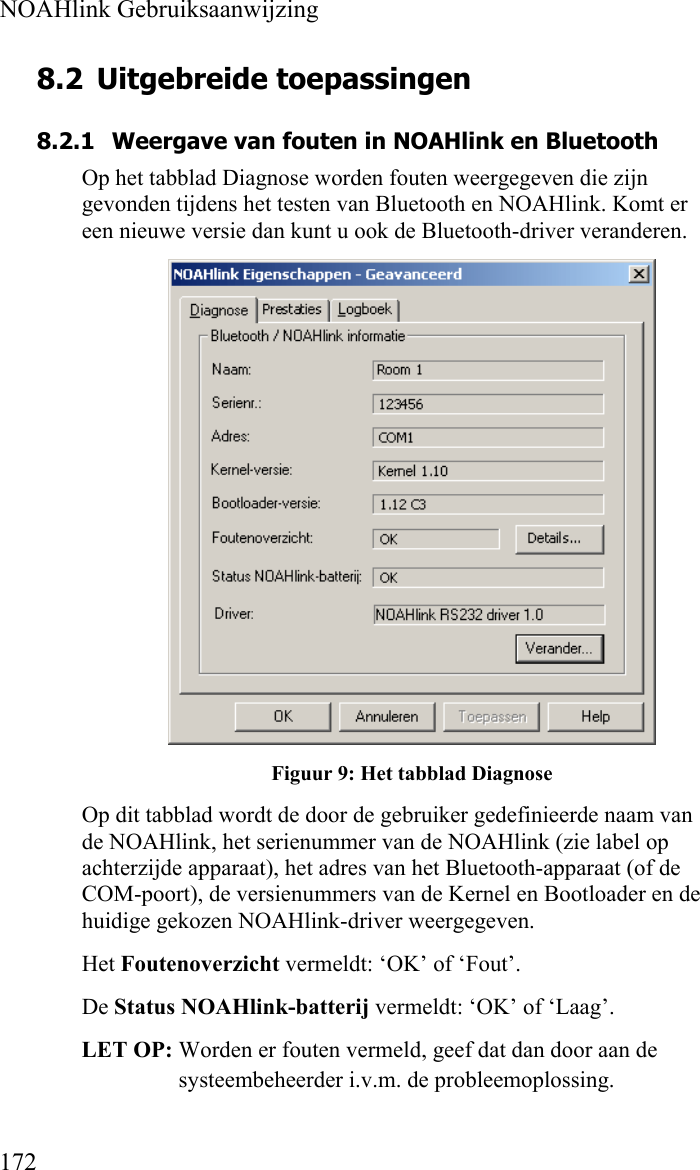  NOAHlink Gebruiksaanwijzing  172 8.2 Uitgebreide toepassingen 8.2.1 Weergave van fouten in NOAHlink en Bluetooth Op het tabblad Diagnose worden fouten weergegeven die zijn gevonden tijdens het testen van Bluetooth en NOAHlink. Komt er een nieuwe versie dan kunt u ook de Bluetooth-driver veranderen.  Figuur 9: Het tabblad Diagnose Op dit tabblad wordt de door de gebruiker gedefinieerde naam van de NOAHlink, het serienummer van de NOAHlink (zie label op achterzijde apparaat), het adres van het Bluetooth-apparaat (of de COM-poort), de versienummers van de Kernel en Bootloader en de huidige gekozen NOAHlink-driver weergegeven. Het Foutenoverzicht vermeldt: ‘OK’ of ‘Fout’.  De Status NOAHlink-batterij vermeldt: ‘OK’ of ‘Laag’.  LET OP: Worden er fouten vermeld, geef dat dan door aan de systeembeheerder i.v.m. de probleemoplossing. 