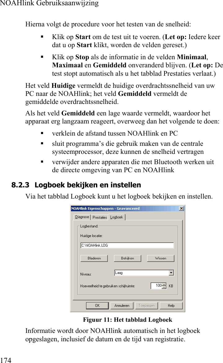  NOAHlink Gebruiksaanwijzing  174 Hierna volgt de procedure voor het testen van de snelheid:  Klik op Start om de test uit te voeren. (Let op: Iedere keer dat u op Start klikt, worden de velden gereset.)  Klik op Stop als de informatie in de velden Minimaal, Maximaal en Gemiddeld onveranderd blijven. (Let op: De test stopt automatisch als u het tabblad Prestaties verlaat.) Het veld Huidige vermeldt de huidige overdrachtssnelheid van uw PC naar de NOAHlink; het veld Gemiddeld vermeldt de gemiddelde overdrachtssnelheid. Als het veld Gemiddeld een lage waarde vermeldt, waardoor het apparaat erg langzaam reageert, overweeg dan het volgende te doen:  verklein de afstand tussen NOAHlink en PC  sluit programma’s die gebruik maken van de centrale systeemprocessor, deze kunnen de snelheid vertragen  verwijder andere apparaten die met Bluetooth werken uit de directe omgeving van PC en NOAHlink 8.2.3 Logboek bekijken en instellen Via het tabblad Logboek kunt u het logboek bekijken en instellen.   Figuur 11: Het tabblad Logboek Informatie wordt door NOAHlink automatisch in het logboek opgeslagen, inclusief de datum en de tijd van registratie. 