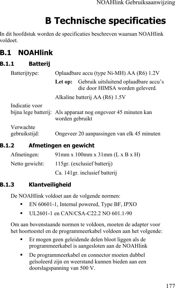    NOAHlink Gebruiksaanwijzing    177 B Technische specificaties In dit hoofdstuk worden de specificaties beschreven waaraan NOAHlink voldoet. B.1 NOAHlink  B.1.1 Batterij Batterijtype:  Oplaadbare accu (type Ni-MH) AA (R6) 1.2V Let op:   Gebruik uitsluitend oplaadbare accu’s die door HIMSA worden geleverd. Alkaline batterij AA (R6) 1.5V Indicatie voor bijna lege batterij:  Als apparaat nog ongeveer 45 minuten kan worden gebruikt Verwachte gebruikstijd:  Ongeveer 20 aanpassingen van elk 45 minuten B.1.2 Afmetingen en gewicht Afmetingen:  91mm x 100mm x 31mm (L x B x H) Netto gewicht:  115gr. (exclusief batterij) Ca. 141gr. inclusief batterij B.1.3 Klantveiligheid De NOAHlink voldoet aan de volgende normen:  EN 60601-1, Internal powered, Type BF, IPXO  UL2601-1 en CAN/CSA-C22.2 NO 601.1-90 Om aan bovenstaande normen te voldoen, moeten de adapter voor het hoortoestel en de programmeerkabel voldoen aan het volgende:   Er mogen geen geleidende delen bloot liggen als de programmeerkabel is aangesloten aan de NOAHlink  De programmeerkabel en connector moeten dubbel geïsoleerd zijn en weerstand kunnen bieden aan een doorslagspanning van 500 V. 