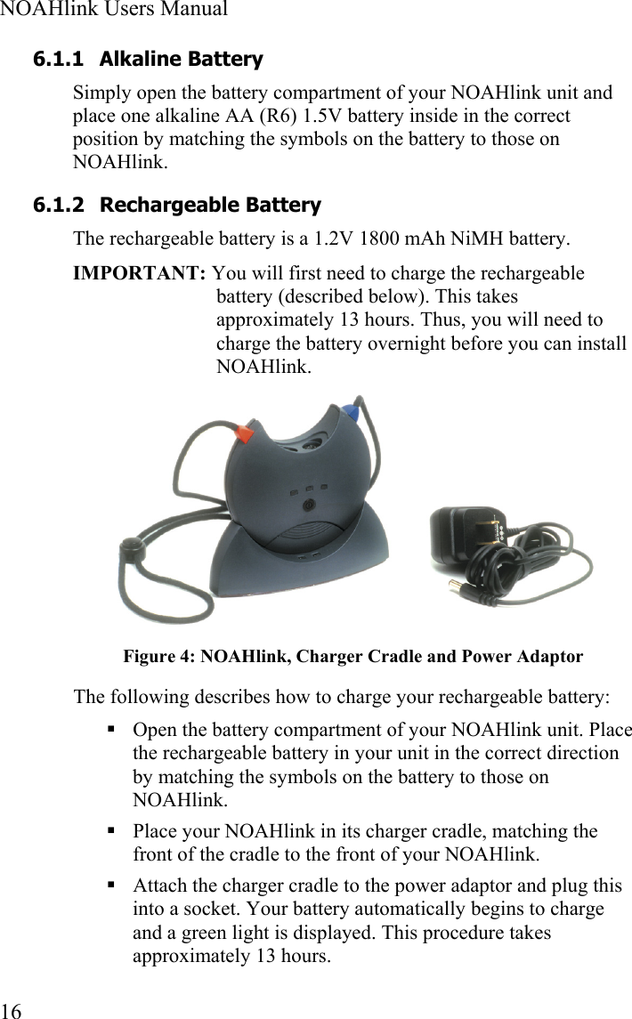  NOAHlink Users Manual  16 6.1.1 Alkaline Battery Simply open the battery compartment of your NOAHlink unit and place one alkaline AA (R6) 1.5V battery inside in the correct position by matching the symbols on the battery to those on NOAHlink.  6.1.2 Rechargeable Battery The rechargeable battery is a 1.2V 1800 mAh NiMH battery. IMPORTANT: You will first need to charge the rechargeable battery (described below). This takes approximately 13 hours. Thus, you will need to charge the battery overnight before you can install NOAHlink.  Figure 4: NOAHlink, Charger Cradle and Power Adaptor The following describes how to charge your rechargeable battery:  Open the battery compartment of your NOAHlink unit. Place the rechargeable battery in your unit in the correct direction by matching the symbols on the battery to those on NOAHlink.  Place your NOAHlink in its charger cradle, matching the front of the cradle to the front of your NOAHlink.  Attach the charger cradle to the power adaptor and plug this into a socket. Your battery automatically begins to charge and a green light is displayed. This procedure takes approximately 13 hours. 