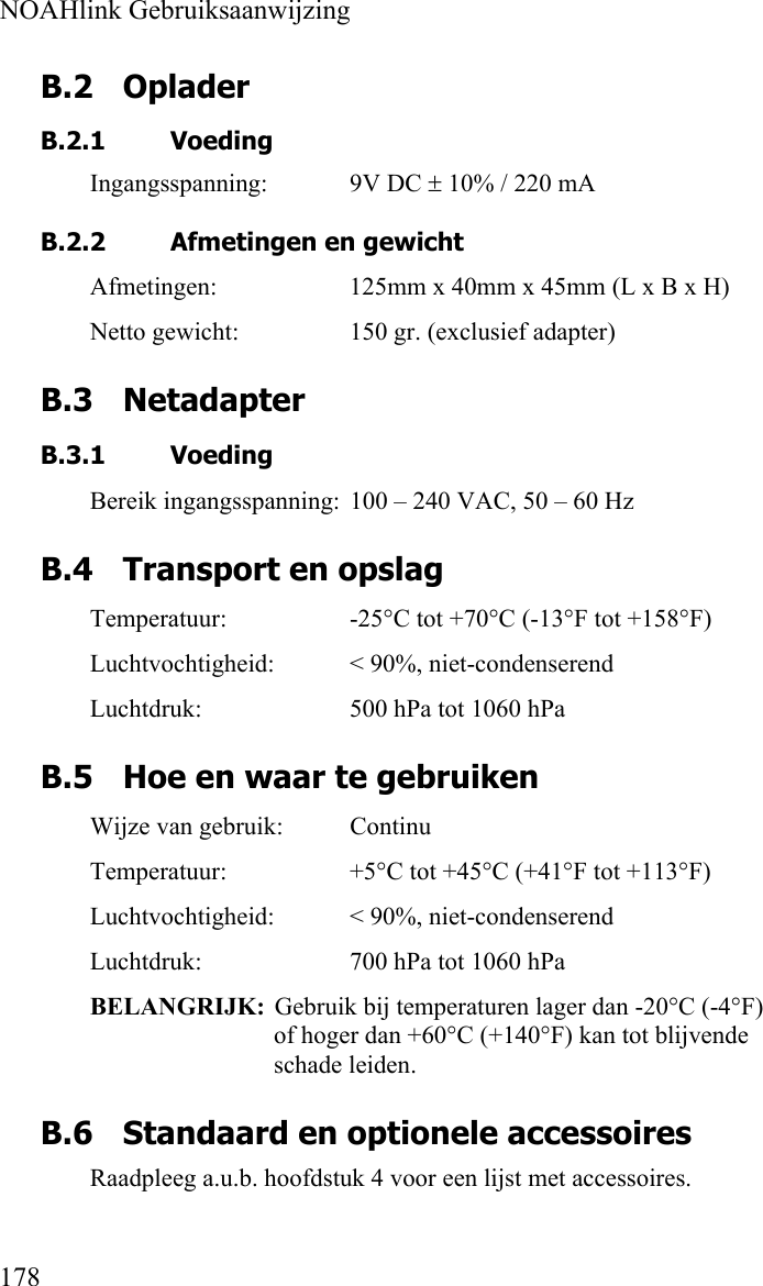  NOAHlink Gebruiksaanwijzing  178 B.2 Oplader B.2.1 Voeding Ingangsspanning: 9V DC ± 10% / 220 mA   B.2.2 Afmetingen en gewicht Afmetingen:  125mm x 40mm x 45mm (L x B x H) Netto gewicht:  150 gr. (exclusief adapter) B.3 Netadapter B.3.1 Voeding Bereik ingangsspanning:  100 – 240 VAC, 50 – 60 Hz B.4 Transport en opslag Temperatuur:  -25°C tot +70°C (-13°F tot +158°F) Luchtvochtigheid:  &lt; 90%, niet-condenserend Luchtdruk:  500 hPa tot 1060 hPa B.5 Hoe en waar te gebruiken Wijze van gebruik:  Continu Temperatuur:  +5°C tot +45°C (+41°F tot +113°F) Luchtvochtigheid:  &lt; 90%, niet-condenserend Luchtdruk:  700 hPa tot 1060 hPa BELANGRIJK:  Gebruik bij temperaturen lager dan -20°C (-4°F) of hoger dan +60°C (+140°F) kan tot blijvende schade leiden. B.6 Standaard en optionele accessoires Raadpleeg a.u.b. hoofdstuk 4 voor een lijst met accessoires. 