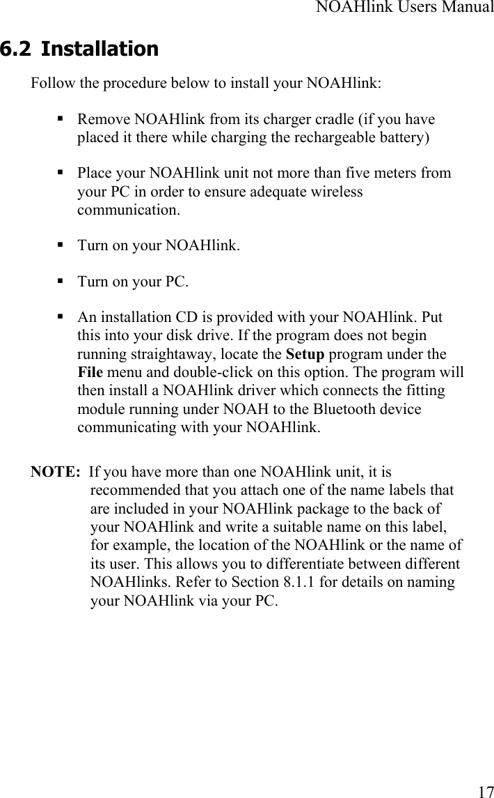  NOAHlink Users Manual  17 6.2 Installation Follow the procedure below to install your NOAHlink:  Remove NOAHlink from its charger cradle (if you have placed it there while charging the rechargeable battery)  Place your NOAHlink unit not more than five meters from your PC in order to ensure adequate wireless communication.  Turn on your NOAHlink.  Turn on your PC.  An installation CD is provided with your NOAHlink. Put this into your disk drive. If the program does not begin running straightaway, locate the Setup program under the File menu and double-click on this option. The program will then install a NOAHlink driver which connects the fitting module running under NOAH to the Bluetooth device communicating with your NOAHlink.  NOTE:  If you have more than one NOAHlink unit, it is recommended that you attach one of the name labels that are included in your NOAHlink package to the back of your NOAHlink and write a suitable name on this label, for example, the location of the NOAHlink or the name of its user. This allows you to differentiate between different  NOAHlinks. Refer to Section 8.1.1 for details on naming your NOAHlink via your PC. 