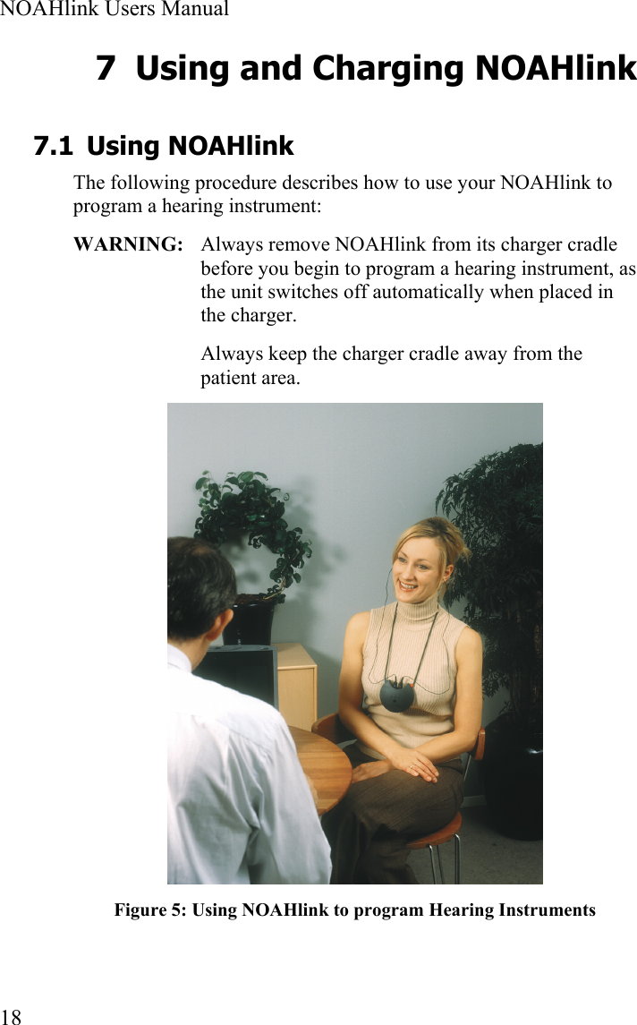  NOAHlink Users Manual  18 7 Using and Charging NOAHlink 7.1 Using NOAHlink The following procedure describes how to use your NOAHlink to program a hearing instrument: WARNING:   Always remove NOAHlink from its charger cradle before you begin to program a hearing instrument, as the unit switches off automatically when placed in the charger. Always keep the charger cradle away from the patient area.  Figure 5: Using NOAHlink to program Hearing Instruments 