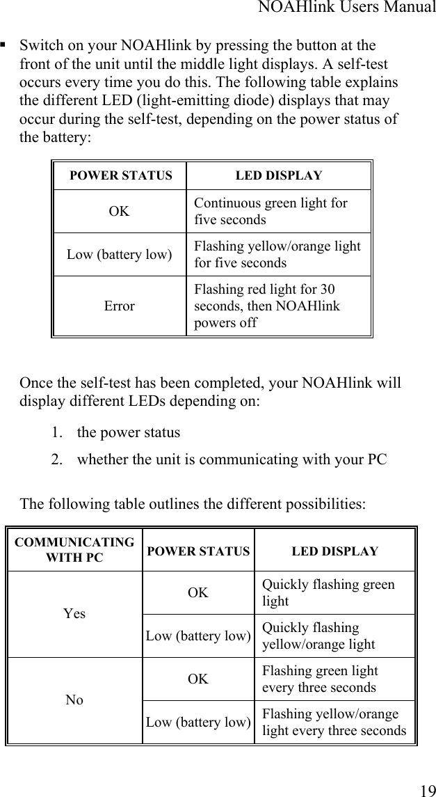  NOAHlink Users Manual  19  Switch on your NOAHlink by pressing the button at the front of the unit until the middle light displays. A self-test occurs every time you do this. The following table explains the different LED (light-emitting diode) displays that may occur during the self-test, depending on the power status of the battery:  POWER STATUS  LED DISPLAY OK  Continuous green light for five seconds Low (battery low)  Flashing yellow/orange light for five seconds Error Flashing red light for 30 seconds, then NOAHlink powers off Once the self-test has been completed, your NOAHlink will display different LEDs depending on: 1. the power status 2. whether the unit is communicating with your PC The following table outlines the different possibilities: COMMUNICATING WITH PC  POWER STATUS LED DISPLAY OK  Quickly flashing green light Yes Low (battery low) Quickly flashing yellow/orange light OK  Flashing green light every three seconds No Low (battery low) Flashing yellow/orange light every three seconds 