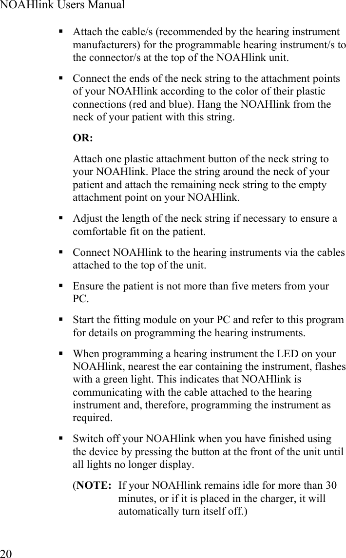  NOAHlink Users Manual  20  Attach the cable/s (recommended by the hearing instrument manufacturers) for the programmable hearing instrument/s to the connector/s at the top of the NOAHlink unit.  Connect the ends of the neck string to the attachment points of your NOAHlink according to the color of their plastic connections (red and blue). Hang the NOAHlink from the neck of your patient with this string. OR: Attach one plastic attachment button of the neck string to your NOAHlink. Place the string around the neck of your patient and attach the remaining neck string to the empty attachment point on your NOAHlink.  Adjust the length of the neck string if necessary to ensure a comfortable fit on the patient.   Connect NOAHlink to the hearing instruments via the cables attached to the top of the unit.  Ensure the patient is not more than five meters from your PC.   Start the fitting module on your PC and refer to this program for details on programming the hearing instruments.  When programming a hearing instrument the LED on your NOAHlink, nearest the ear containing the instrument, flashes with a green light. This indicates that NOAHlink is communicating with the cable attached to the hearing instrument and, therefore, programming the instrument as required.  Switch off your NOAHlink when you have finished using the device by pressing the button at the front of the unit until all lights no longer display. (NOTE:  If your NOAHlink remains idle for more than 30 minutes, or if it is placed in the charger, it will automatically turn itself off.) 