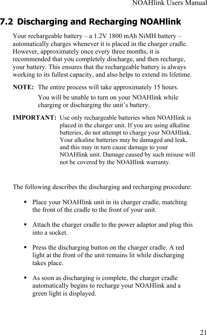  NOAHlink Users Manual  21 7.2 Discharging and Recharging NOAHlink   Your rechargeable battery – a 1.2V 1800 mAh NiMH battery – automatically charges whenever it is placed in the charger cradle. However, approximately once every three months, it is recommended that you completely discharge, and then recharge, your battery. This ensures that the rechargeable battery is always working to its fullest capacity, and also helps to extend its lifetime.  NOTE:  The entire process will take approximately 15 hours. You will be unable to turn on your NOAHlink while charging or discharging the unit’s battery. IMPORTANT:  Use only rechargeable batteries when NOAHlink is placed in the charger unit. If you are using alkaline batteries, do not attempt to charge your NOAHlink. Your alkaline batteries may be damaged and leak, and this may in turn cause damage to your NOAHlink unit. Damage caused by such misuse will not be covered by the NOAHlink warranty.  The following describes the discharging and recharging procedure:  Place your NOAHlink unit in its charger cradle, matching the front of the cradle to the front of your unit.  Attach the charger cradle to the power adaptor and plug this into a socket.  Press the discharging button on the charger cradle. A red light at the front of the unit remains lit while discharging takes place.   As soon as discharging is complete, the charger cradle automatically begins to recharge your NOAHlink and a green light is displayed.  