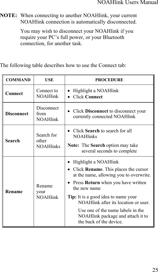  NOAHlink Users Manual  25 NOTE:  When connecting to another NOAHlink, your current NOAHlink connection is automatically disconnected. You may wish to disconnect your NOAHlink if you require your PC’s full power, or your Bluetooth connection, for another task.   The following table describes how to use the Connect tab: COMMAND USE  PROCEDURE Connect   Connect to NOAHlink  • Highlight a NOAHlink • Click Connect Disconnect Disconnect from NOAHlink • Click Disconnect to disconnect your currently connected NOAHlink Search Search for other NOAHlinks • Click Search to search for all NOAHlinks Note:  The Search option may take several seconds to complete Rename Rename your NOAHlink • Highlight a NOAHlink  • Click Rename. This places the cursor at the name, allowing you to overwrite. • Press Return when you have written the new name Tip: It is a good idea to name your NOAHlink after its location or user. Use one of the name labels in the NOAHlink package and attach it to the back of the device. 