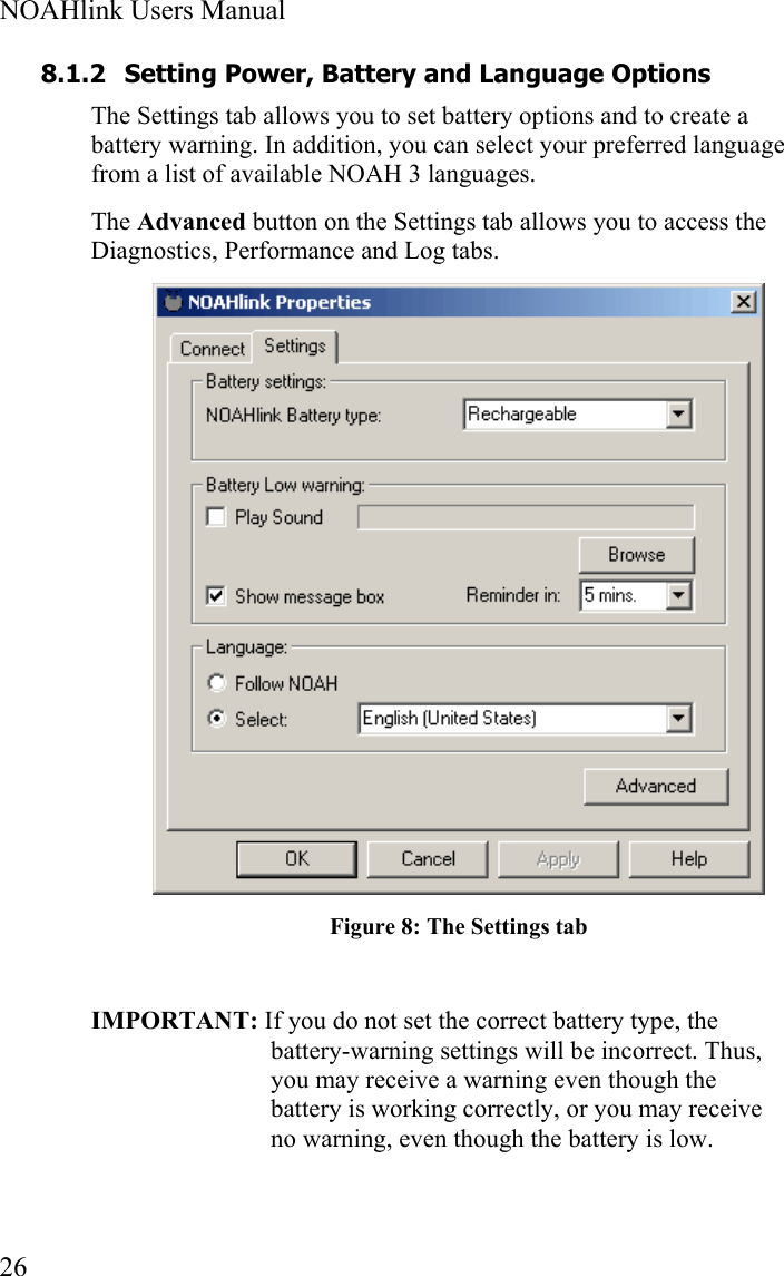  NOAHlink Users Manual  26 8.1.2 Setting Power, Battery and Language Options The Settings tab allows you to set battery options and to create a battery warning. In addition, you can select your preferred language from a list of available NOAH 3 languages.  The Advanced button on the Settings tab allows you to access the Diagnostics, Performance and Log tabs.  Figure 8: The Settings tab  IMPORTANT: If you do not set the correct battery type, the battery-warning settings will be incorrect. Thus, you may receive a warning even though the battery is working correctly, or you may receive no warning, even though the battery is low. 