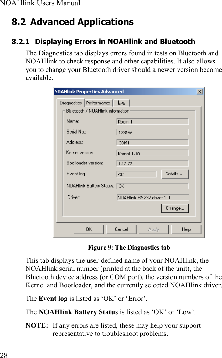  NOAHlink Users Manual  28 8.2 Advanced Applications 8.2.1 Displaying Errors in NOAHlink and Bluetooth The Diagnostics tab displays errors found in tests on Bluetooth and NOAHlink to check response and other capabilities. It also allows you to change your Bluetooth driver should a newer version become available.  Figure 9: The Diagnostics tab This tab displays the user-defined name of your NOAHlink, the NOAHlink serial number (printed at the back of the unit), the Bluetooth device address (or COM port), the version numbers of the Kernel and Bootloader, and the currently selected NOAHlink driver. The Event log is listed as ‘OK’ or ‘Error’.  The NOAHlink Battery Status is listed as ‘OK’ or ‘Low’.  NOTE:  If any errors are listed, these may help your support representative to troubleshoot problems. 