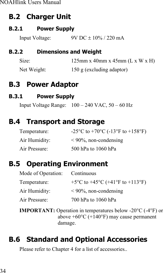  NOAHlink Users Manual  34 B.2 Charger Unit B.2.1 Power Supply Input Voltage:  9V DC ± 10% / 220 mA   B.2.2 Dimensions and Weight Size:  125mm x 40mm x 45mm (L x W x H) Net Weight:  150 g (excluding adaptor) B.3 Power Adaptor B.3.1 Power Supply Input Voltage Range:  100 – 240 VAC, 50 – 60 Hz B.4 Transport and Storage Temperature:  -25°C to +70°C (-13°F to +158°F) Air Humidity:  &lt; 90%, non-condensing Air Pressure:  500 hPa to 1060 hPa B.5 Operating Environment Mode of Operation:  Continuous Temperature:  +5°C to +45°C (+41°F to +113°F) Air Humidity:  &lt; 90%, non-condensing Air Pressure:  700 hPa to 1060 hPa IMPORTANT: Operation in temperatures below -20°C (-4°F) or above +60°C (+140°F) may cause permanent damage. B.6 Standard and Optional Accessories Please refer to Chapter 4 for a list of accessories..