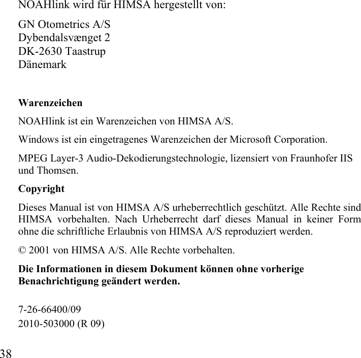  38           NOAHlink wird für HIMSA hergestellt von: GN Otometrics A/S Dybendalsvænget 2 DK-2630 Taastrup Dänemark Warenzeichen NOAHlink ist ein Warenzeichen von HIMSA A/S. Windows ist ein eingetragenes Warenzeichen der Microsoft Corporation. MPEG Layer-3 Audio-Dekodierungstechnologie, lizensiert von Fraunhofer IIS und Thomsen. Copyright Dieses Manual ist von HIMSA A/S urheberrechtlich geschützt. Alle Rechte sind HIMSA vorbehalten. Nach Urheberrecht darf dieses Manual in keiner Form ohne die schriftliche Erlaubnis von HIMSA A/S reproduziert werden. © 2001 von HIMSA A/S. Alle Rechte vorbehalten. Die Informationen in diesem Dokument können ohne vorherige Benachrichtigung geändert werden.  7-26-66400/09 2010-503000 (R 09) 