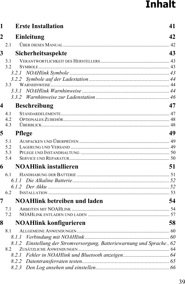   39 Inhalt 1 Erste Installation  41 2 Einleitung 42 2.1 ÜBER DIESES MANUAL ...................................................................................... 42 3 Sicherheitsaspekte 43 3.1 VERANTWORTLICHKEIT DES HERSTELLERS........................................................ 43 3.2 SYMBOLE.......................................................................................................... 43 3.2.1 NOAHlink Symbole ......................................................................... 43 3.2.2 Symbole auf der Ladestation ........................................................... 44 3.3 WARNHINWEISE................................................................................................ 44 3.3.1 NOAHlink Warnhinweise ................................................................ 44 3.3.2 Warnhinweise zur Ladenstation ...................................................... 46 4 Beschreibung 47 4.1 STANDARDELEMENTE........................................................................................ 47 4.2 OPTIONALES ZUBEHÖR...................................................................................... 48 4.3 ÜBERBLICK....................................................................................................... 48 5 Pflege 49 5.1 AUSPACKEN UND ÜBERPRÜFEN ......................................................................... 49 5.2 LAGERUNG UND VERSAND ................................................................................ 49 5.3 PFLEGE UND INSTANDHALTUNG ........................................................................ 50 5.4 SERVICE UND REPARATUR................................................................................. 50 6 NOAHlink installieren  51 6.1 HANDHABUNG DER BATTERIE ........................................................................... 51 6.1.1 Die Alkaline Batterie....................................................................... 52 6.1.2 Der Akku .........................................................................................52 6.2 INSTALLATION .................................................................................................. 53 7 NOAHlink betreiben und laden  54 7.1 ARBEITEN MIT NOAHLINK ............................................................................... 54 7.2 NOAHLINK ENTLADEN UND LADEN .................................................................. 57 8 NOAHlink konfigurieren  58 8.1 ALLGEMEINE ANWENDUNGEN........................................................................... 60 8.1.1 Verbindung mit NOAHlink.............................................................. 60 8.1.2 Einstellung der Stromversorgung, Batteriewarnung und Sprache.. 62 8.2 ZUSÄTZLICHE ANWENDUNGEN.......................................................................... 64 8.2.1 Fehler in NOAHlink und Bluetooth anzeigen.................................. 64 8.2.2 Datentransferraten testen................................................................ 65 8.2.3 Den Log ansehen und einstellen...................................................... 66 