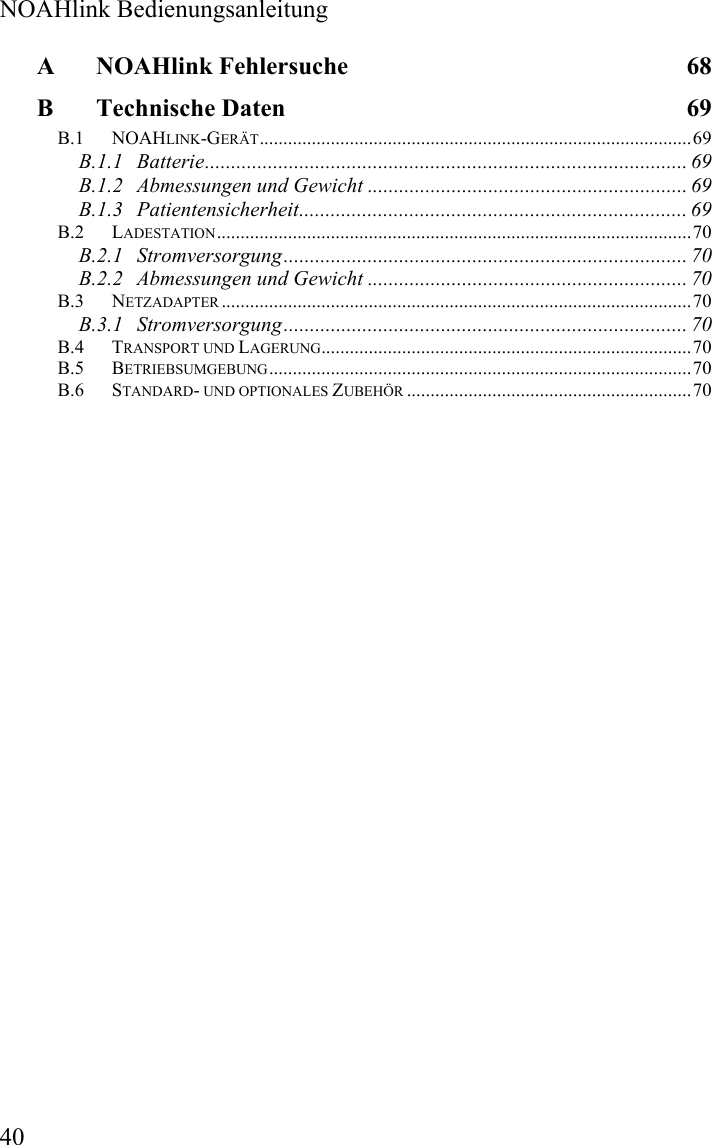  NOAHlink Bedienungsanleitung  40 A NOAHlink Fehlersuche  68 B Technische Daten  69 B.1 NOAHLINK-GERÄT...........................................................................................69 B.1.1 Batterie............................................................................................ 69 B.1.2 Abmessungen und Gewicht ............................................................. 69 B.1.3 Patientensicherheit.......................................................................... 69 B.2 LADESTATION....................................................................................................70 B.2.1 Stromversorgung............................................................................. 70 B.2.2 Abmessungen und Gewicht ............................................................. 70 B.3 NETZADAPTER ...................................................................................................70 B.3.1 Stromversorgung............................................................................. 70 B.4 TRANSPORT UND LAGERUNG..............................................................................70 B.5 BETRIEBSUMGEBUNG.........................................................................................70 B.6 STANDARD- UND OPTIONALES ZUBEHÖR ............................................................70  