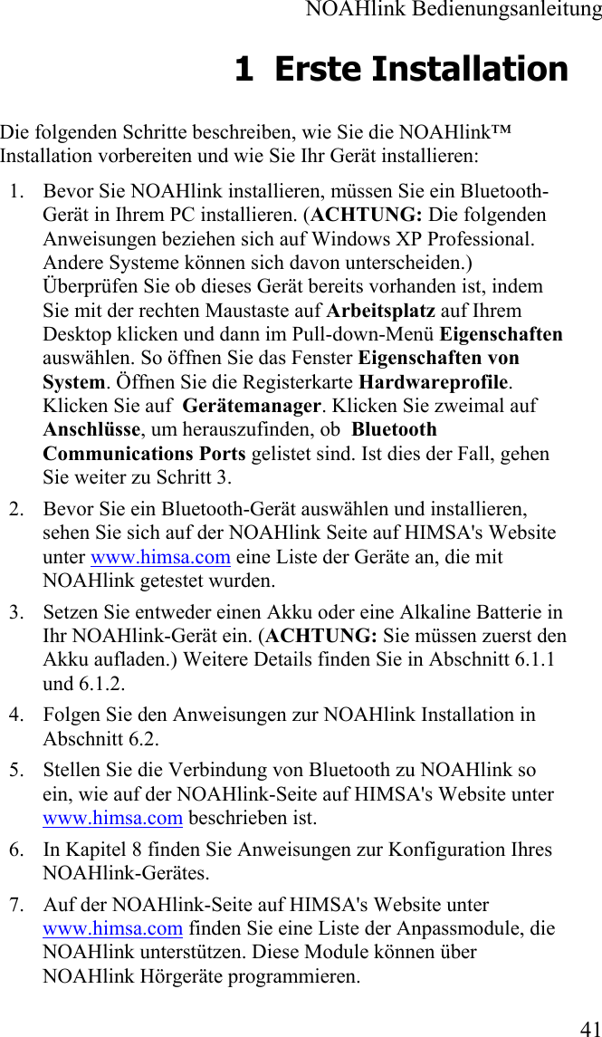  NOAHlink Bedienungsanleitung  41 1 Erste Installation Die folgenden Schritte beschreiben, wie Sie die NOAHlink™ Installation vorbereiten und wie Sie Ihr Gerät installieren: 1. Bevor Sie NOAHlink installieren, müssen Sie ein Bluetooth-Gerät in Ihrem PC installieren. (ACHTUNG: Die folgenden Anweisungen beziehen sich auf Windows XP Professional. Andere Systeme können sich davon unterscheiden.) Überprüfen Sie ob dieses Gerät bereits vorhanden ist, indem Sie mit der rechten Maustaste auf Arbeitsplatz auf Ihrem Desktop klicken und dann im Pull-down-Menü Eigenschaften auswählen. So öffnen Sie das Fenster Eigenschaften von System. Öffnen Sie die Registerkarte Hardwareprofile. Klicken Sie auf  Gerätemanager. Klicken Sie zweimal auf Anschlüsse, um herauszufinden, ob  Bluetooth Communications Ports gelistet sind. Ist dies der Fall, gehen Sie weiter zu Schritt 3.  2. Bevor Sie ein Bluetooth-Gerät auswählen und installieren, sehen Sie sich auf der NOAHlink Seite auf HIMSA&apos;s Website unter www.himsa.com eine Liste der Geräte an, die mit NOAHlink getestet wurden. 3. Setzen Sie entweder einen Akku oder eine Alkaline Batterie in Ihr NOAHlink-Gerät ein. (ACHTUNG: Sie müssen zuerst den Akku aufladen.) Weitere Details finden Sie in Abschnitt 6.1.1 und 6.1.2.  4. Folgen Sie den Anweisungen zur NOAHlink Installation in Abschnitt 6.2. 5. Stellen Sie die Verbindung von Bluetooth zu NOAHlink so ein, wie auf der NOAHlink-Seite auf HIMSA&apos;s Website unter www.himsa.com beschrieben ist. 6. In Kapitel 8 finden Sie Anweisungen zur Konfiguration Ihres NOAHlink-Gerätes. 7. Auf der NOAHlink-Seite auf HIMSA&apos;s Website unter www.himsa.com finden Sie eine Liste der Anpassmodule, die NOAHlink unterstützen. Diese Module können über NOAHlink Hörgeräte programmieren. 