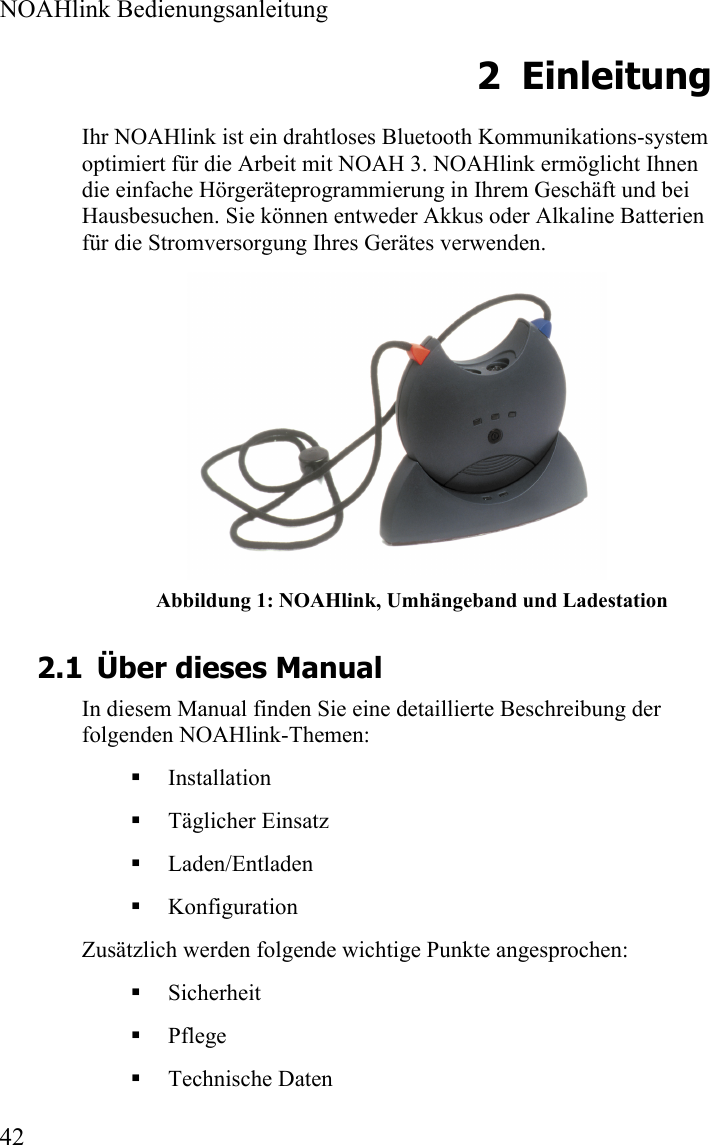  NOAHlink Bedienungsanleitung  42 2 Einleitung Ihr NOAHlink ist ein drahtloses Bluetooth Kommunikations-system optimiert für die Arbeit mit NOAH 3. NOAHlink ermöglicht Ihnen die einfache Hörgeräteprogrammierung in Ihrem Geschäft und bei Hausbesuchen. Sie können entweder Akkus oder Alkaline Batterien für die Stromversorgung Ihres Gerätes verwenden.   Abbildung 1: NOAHlink, Umhängeband und Ladestation 2.1 Über dieses Manual In diesem Manual finden Sie eine detaillierte Beschreibung der folgenden NOAHlink-Themen:  Installation  Täglicher Einsatz  Laden/Entladen  Konfiguration Zusätzlich werden folgende wichtige Punkte angesprochen:  Sicherheit   Pflege   Technische Daten 