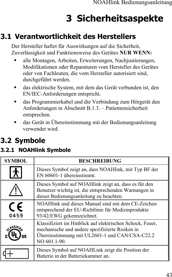  NOAHlink Bedienungsanleitung  43 3 Sicherheitsaspekte 3.1 Verantwortlichkeit des Herstellers Der Hersteller haftet für Auswirkungen auf die Sicherheit, Zuverlässigkeit und Funktionsweise des Gerätes NUR WENN:  alle Montagen, Arbeiten, Erweiterungen, Nachjustierungen, Modifikationen oder Reparaturen vom Hersteller des Gerätes oder von Fachleuten, die vom Hersteller autorisiert sind, durchgeführt werden.  das elektrische System, mit dem das Gerät verbunden ist, den EN/IEC-Anforderungen entspricht.  das Programmierkabel und die Verbindung zum Hörgerät den Anforderungen in Abschnitt B.1.3. – Patientensicherheit entsprechen.   das Gerät in Übereinstimmung mit der Bedienungsanleitung verwendet wird. 3.2 Symbole 3.2.1 NOAHlink Symbole SYMBOL BESCHREIBUNG  Dieses Symbol zeigt an, dass NOAHlink, mit Typ BF der EN 60601-1 übereinstimmt.  Dieses Symbol auf NOAHlink zeigt an, dass es für den Benutzer wichtig ist, die entsprechenden Warnungen in dieser Bedienungsanleitung zu beachten.  NOAHlink und dieses Manual sind mit dem CE-Zeichen entsprechend der EU-Richtlinie für Medizinprodukte 93/42/EWG gekennzeichnet.  Klassifiziert im Hinblick auf elektrischen Schock, Feuer,   mechanische und andere spezifizierte Risiken in Übereinstimmung mit UL2601-1 und CAN/CSA-C22.2 NO 601.1-90.  Dieses Symbol auf NOAHLink zeigt die Position der Batterie in der Batteriekammer an. 