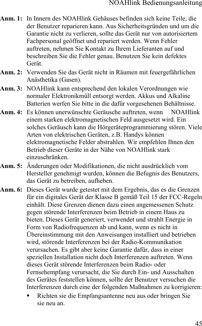  NOAHlink Bedienungsanleitung  45 Anm. 1:   In Innern des NOAHlink Gehäuses befinden sich keine Teile, die der Benutzer reparieren kann. Aus Sicherheitsgründen und um die Garantie nicht zu verlieren, sollte das Gerät nur von autorisiertem Fachpersonal geöffnet und repariert werden. Wenn Fehler auftreten, nehmen Sie Kontakt zu Ihrem Lieferanten auf und beschreiben Sie die Fehler genau. Benutzen Sie kein defektes Gerät. Anm. 2:   Verwenden Sie das Gerät nicht in Räumen mit feuergefährlichen Anästhetika (Gasen). Anm. 3:   NOAHlink kann entsprechend den lokalen Verordnungen wie normaler Elektronikmüll entsorgt werden. Akkus und Alkaline Batterien werfen Sie bitte in die dafür vorgesehenen Behältnisse.  Anm. 4:   Es können unerwünschte Geräusche auftreten, wenn     NOAHlink einem starken elektromagnetischen Feld ausgesetzt wird. Ein solches Geräusch kann die Hörgeräteprogrammierung stören. Viele Arten von elektrischen Geräten, z.B. Handys können elektromagnetische Felder abstrahlen. Wir empfehlen Ihnen den Betrieb dieser Geräte in der Nähe von NOAHlink stark einzuschränken.      Anm. 5:   Änderungen oder Modifikationen, die nicht ausdrücklich vom Hersteller genehmigt wurden, können die Befugnis des Benutzers, das Gerät zu betreiben, aufheben. Anm. 6:   Dieses Gerät wurde getestet mit dem Ergebnis, das es die Grenzen für ein digitales Gerät der Klasse B gemäß Teil 15 der FCC-Regeln einhält. Diese Grenzen dienen dazu einen angemessenen Schutz gegen störende Interferenzen beim Betrieb in einem Haus zu bieten. Dieses Gerät generiert, verwendet und strahlt Energie in Form von Radiofrequenzen ab und kann, wenn es nicht in Übereinstimmung mit den Anweisungen installiert und betrieben wird, störende Interferenzen bei der Radio-Kommunikation verursachen. Es gibt aber keine Garantie dafür, dass in einer speziellen Installation nicht doch Interferenzen auftreten. Wenn dieses Gerät störende Interferenzen beim Radio- oder Fernsehempfang verursacht, die Sie durch Ein- und Ausschalten des Gerätes feststellen können, sollte der Benutzer versuchen die Interferenzen durch eine der folgenden Maßnahmen zu korrigieren:  Richten sie die Empfangsantenne neu aus oder bringen Sie sie neu an. 