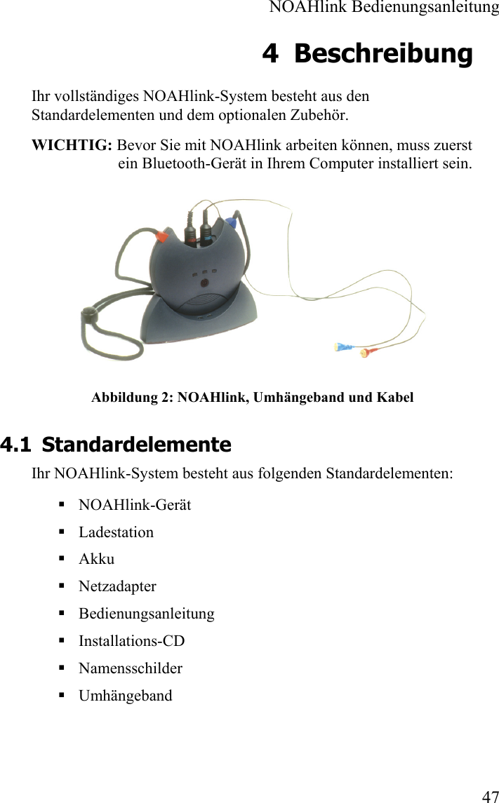  NOAHlink Bedienungsanleitung  47 4 Beschreibung Ihr vollständiges NOAHlink-System besteht aus den Standardelementen und dem optionalen Zubehör. WICHTIG: Bevor Sie mit NOAHlink arbeiten können, muss zuerst ein Bluetooth-Gerät in Ihrem Computer installiert sein.  Abbildung 2: NOAHlink, Umhängeband und Kabel 4.1 Standardelemente Ihr NOAHlink-System besteht aus folgenden Standardelementen:  NOAHlink-Gerät     Ladestation    Akku  Netzadapter  Bedienungsanleitung  Installations-CD  Namensschilder  Umhängeband 