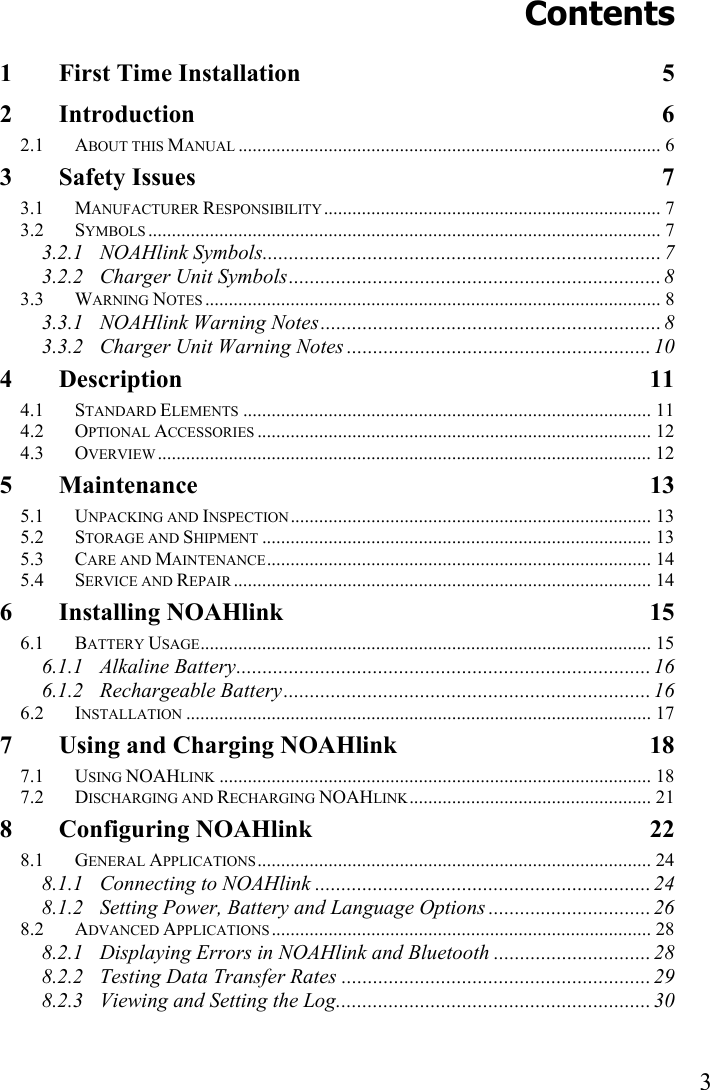   3 Contents 1 First Time Installation  5 2 Introduction 6 2.1 ABOUT THIS MANUAL ......................................................................................... 6 3 Safety Issues  7 3.1 MANUFACTURER RESPONSIBILITY....................................................................... 7 3.2 SYMBOLS ............................................................................................................ 7 3.2.1 NOAHlink Symbols............................................................................ 7 3.2.2 Charger Unit Symbols.......................................................................8 3.3 WARNING NOTES ................................................................................................ 8 3.3.1 NOAHlink Warning Notes.................................................................8 3.3.2 Charger Unit Warning Notes .......................................................... 10 4 Description 11 4.1 STANDARD ELEMENTS ...................................................................................... 11 4.2 OPTIONAL ACCESSORIES ................................................................................... 12 4.3 OVERVIEW ........................................................................................................ 12 5 Maintenance 13 5.1 UNPACKING AND INSPECTION............................................................................ 13 5.2 STORAGE AND SHIPMENT .................................................................................. 13 5.3 CARE AND MAINTENANCE................................................................................. 14 5.4 SERVICE AND REPAIR ........................................................................................ 14 6 Installing NOAHlink  15 6.1 BATTERY USAGE............................................................................................... 15 6.1.1 Alkaline Battery............................................................................... 16 6.1.2 Rechargeable Battery......................................................................16 6.2 INSTALLATION .................................................................................................. 17 7 Using and Charging NOAHlink  18 7.1 USING NOAHLINK ........................................................................................... 18 7.2 DISCHARGING AND RECHARGING NOAHLINK................................................... 21 8 Configuring NOAHlink  22 8.1 GENERAL APPLICATIONS................................................................................... 24 8.1.1 Connecting to NOAHlink ................................................................ 24 8.1.2 Setting Power, Battery and Language Options ............................... 26 8.2 ADVANCED APPLICATIONS................................................................................ 28 8.2.1 Displaying Errors in NOAHlink and Bluetooth .............................. 28 8.2.2 Testing Data Transfer Rates ...........................................................29 8.2.3 Viewing and Setting the Log............................................................ 30 