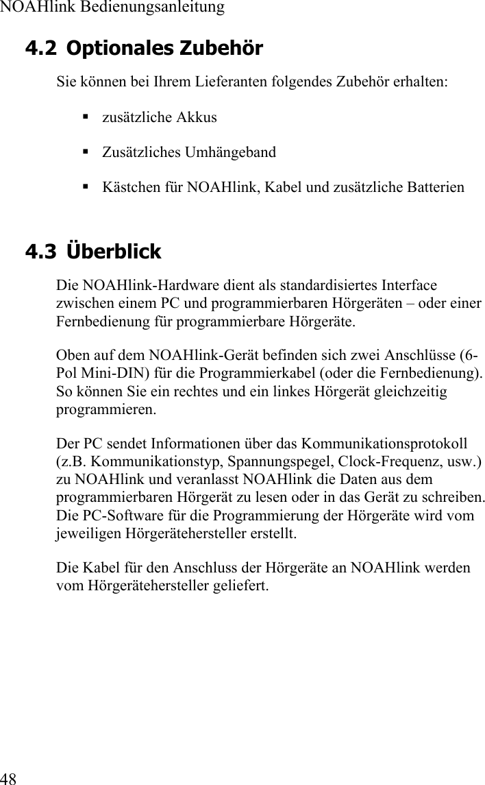  NOAHlink Bedienungsanleitung  48 4.2 Optionales Zubehör Sie können bei Ihrem Lieferanten folgendes Zubehör erhalten:  zusätzliche Akkus  Zusätzliches Umhängeband  Kästchen für NOAHlink, Kabel und zusätzliche Batterien 4.3 Überblick Die NOAHlink-Hardware dient als standardisiertes Interface zwischen einem PC und programmierbaren Hörgeräten – oder einer Fernbedienung für programmierbare Hörgeräte. Oben auf dem NOAHlink-Gerät befinden sich zwei Anschlüsse (6-Pol Mini-DIN) für die Programmierkabel (oder die Fernbedienung). So können Sie ein rechtes und ein linkes Hörgerät gleichzeitig programmieren.   Der PC sendet Informationen über das Kommunikationsprotokoll (z.B. Kommunikationstyp, Spannungspegel, Clock-Frequenz, usw.) zu NOAHlink und veranlasst NOAHlink die Daten aus dem programmierbaren Hörgerät zu lesen oder in das Gerät zu schreiben. Die PC-Software für die Programmierung der Hörgeräte wird vom jeweiligen Hörgerätehersteller erstellt. Die Kabel für den Anschluss der Hörgeräte an NOAHlink werden vom Hörgerätehersteller geliefert.   