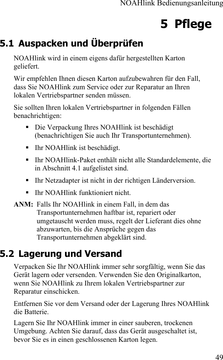  NOAHlink Bedienungsanleitung  49 5 Pflege 5.1 Auspacken und Überprüfen  NOAHlink wird in einem eigens dafür hergestellten Karton geliefert.  Wir empfehlen Ihnen diesen Karton aufzubewahren für den Fall, dass Sie NOAHlink zum Service oder zur Reparatur an Ihren lokalen Vertriebspartner senden müssen.  Sie sollten Ihren lokalen Vertriebspartner in folgenden Fällen benachrichtigen:  Die Verpackung Ihres NOAHlink ist beschädigt (benachrichtigen Sie auch Ihr Transportunternehmen).  Ihr NOAHlink ist beschädigt.  Ihr NOAHlink-Paket enthält nicht alle Standardelemente, die in Abschnitt 4.1 aufgelistet sind.    Ihr Netzadapter ist nicht in der richtigen Länderversion.   Ihr NOAHlink funktioniert nicht.   ANM:  Falls Ihr NOAHlink in einem Fall, in dem das Transportunternehmen haftbar ist, repariert oder umgetauscht werden muss, regelt der Lieferant dies ohne abzuwarten, bis die Ansprüche gegen das Transportunternehmen abgeklärt sind.  5.2 Lagerung und Versand Verpacken Sie Ihr NOAHlink immer sehr sorgfältig, wenn Sie das Gerät lagern oder versenden. Verwenden Sie den Originalkarton, wenn Sie NOAHlink zu Ihrem lokalen Vertriebspartner zur Reparatur einschicken.  Entfernen Sie vor dem Versand oder der Lagerung Ihres NOAHlink die Batterie. Lagern Sie Ihr NOAHlink immer in einer sauberen, trockenen Umgebung. Achten Sie darauf, dass das Gerät ausgeschaltet ist, bevor Sie es in einen geschlossenen Karton legen.  