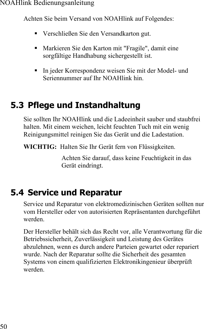  NOAHlink Bedienungsanleitung  50 Achten Sie beim Versand von NOAHlink auf Folgendes:  Verschließen Sie den Versandkarton gut.   Markieren Sie den Karton mit &quot;Fragile&quot;, damit eine sorgfältige Handhabung sichergestellt ist.    In jeder Korrespondenz weisen Sie mit der Model- und Seriennummer auf Ihr NOAHlink hin.  5.3 Pflege und Instandhaltung Sie sollten Ihr NOAHlink und die Ladeeinheit sauber und staubfrei halten. Mit einem weichen, leicht feuchten Tuch mit ein wenig Reinigungsmittel reinigen Sie das Gerät und die Ladestation.  WICHTIG:  Halten Sie Ihr Gerät fern von Flüssigkeiten. Achten Sie darauf, dass keine Feuchtigkeit in das Gerät eindringt.  5.4 Service und Reparatur Service und Reparatur von elektromedizinischen Geräten sollten nur vom Hersteller oder von autorisierten Repräsentanten durchgeführt werden. Der Hersteller behält sich das Recht vor, alle Verantwortung für die Betriebssicherheit, Zuverlässigkeit und Leistung des Gerätes abzulehnen, wenn es durch andere Parteien gewartet oder repariert wurde. Nach der Reparatur sollte die Sicherheit des gesamten Systems von einem qualifizierten Elektronikingenieur überprüft werden. 