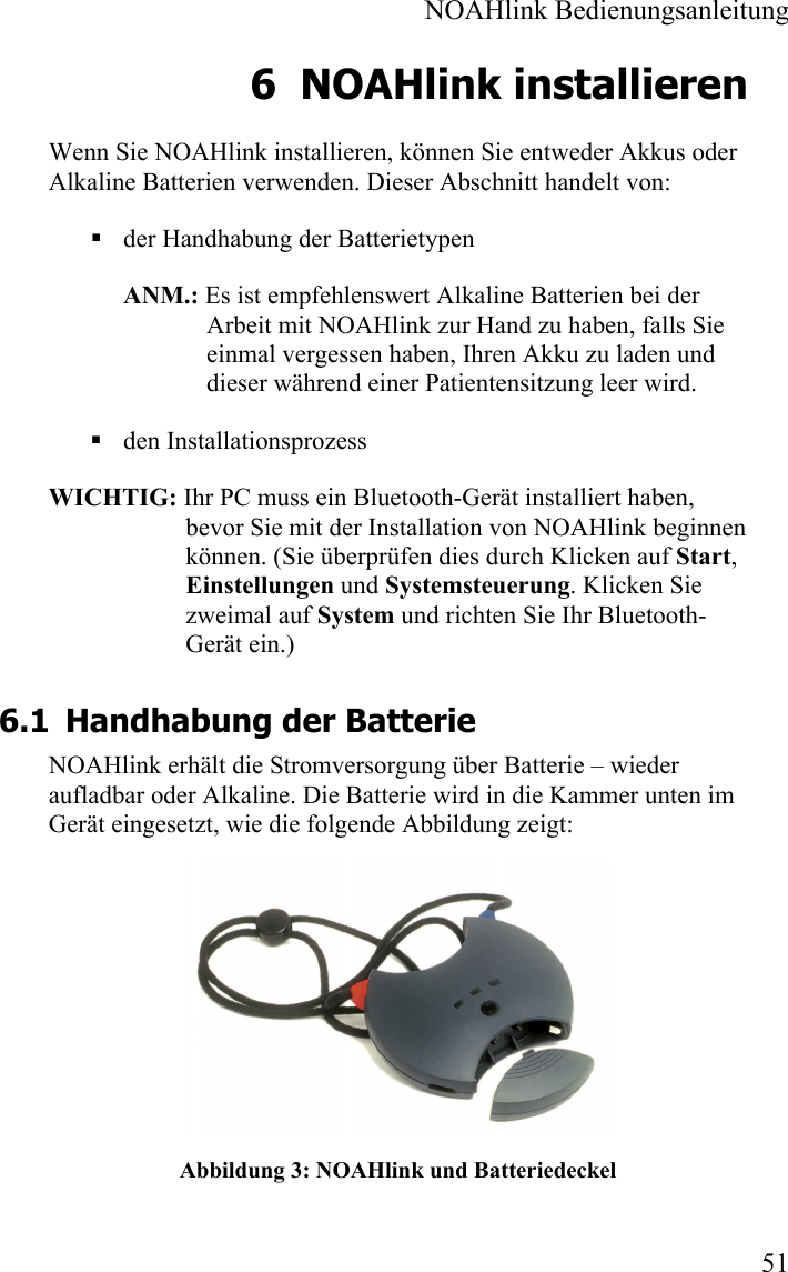  NOAHlink Bedienungsanleitung  51 6 NOAHlink installieren Wenn Sie NOAHlink installieren, können Sie entweder Akkus oder Alkaline Batterien verwenden. Dieser Abschnitt handelt von:  der Handhabung der Batterietypen ANM.: Es ist empfehlenswert Alkaline Batterien bei der Arbeit mit NOAHlink zur Hand zu haben, falls Sie einmal vergessen haben, Ihren Akku zu laden und dieser während einer Patientensitzung leer wird.  den Installationsprozess WICHTIG: Ihr PC muss ein Bluetooth-Gerät installiert haben, bevor Sie mit der Installation von NOAHlink beginnen können. (Sie überprüfen dies durch Klicken auf Start, Einstellungen und Systemsteuerung. Klicken Sie zweimal auf System und richten Sie Ihr Bluetooth-Gerät ein.) 6.1 Handhabung der Batterie NOAHlink erhält die Stromversorgung über Batterie – wieder aufladbar oder Alkaline. Die Batterie wird in die Kammer unten im Gerät eingesetzt, wie die folgende Abbildung zeigt:  Abbildung 3: NOAHlink und Batteriedeckel 