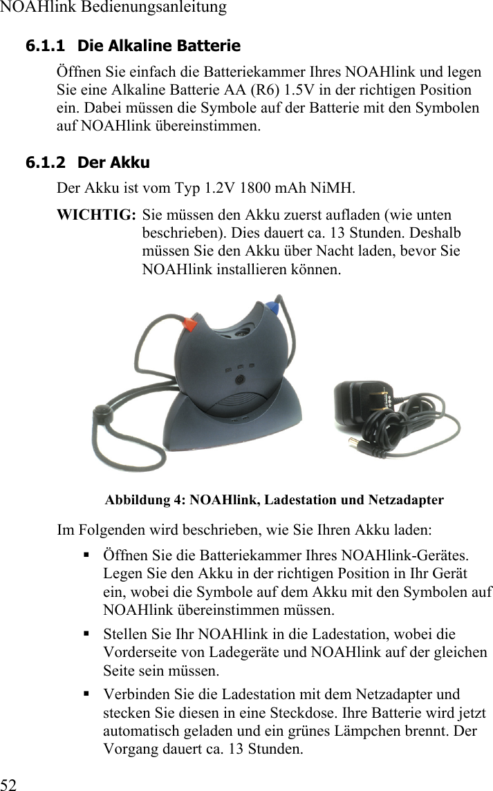  NOAHlink Bedienungsanleitung  52 6.1.1 Die Alkaline Batterie Öffnen Sie einfach die Batteriekammer Ihres NOAHlink und legen Sie eine Alkaline Batterie AA (R6) 1.5V in der richtigen Position ein. Dabei müssen die Symbole auf der Batterie mit den Symbolen auf NOAHlink übereinstimmen.  6.1.2 Der Akku Der Akku ist vom Typ 1.2V 1800 mAh NiMH. WICHTIG:  Sie müssen den Akku zuerst aufladen (wie unten beschrieben). Dies dauert ca. 13 Stunden. Deshalb müssen Sie den Akku über Nacht laden, bevor Sie NOAHlink installieren können.  Abbildung 4: NOAHlink, Ladestation und Netzadapter Im Folgenden wird beschrieben, wie Sie Ihren Akku laden:  Öffnen Sie die Batteriekammer Ihres NOAHlink-Gerätes. Legen Sie den Akku in der richtigen Position in Ihr Gerät ein, wobei die Symbole auf dem Akku mit den Symbolen auf NOAHlink übereinstimmen müssen.  Stellen Sie Ihr NOAHlink in die Ladestation, wobei die Vorderseite von Ladegeräte und NOAHlink auf der gleichen Seite sein müssen.  Verbinden Sie die Ladestation mit dem Netzadapter und stecken Sie diesen in eine Steckdose. Ihre Batterie wird jetzt automatisch geladen und ein grünes Lämpchen brennt. Der Vorgang dauert ca. 13 Stunden.  