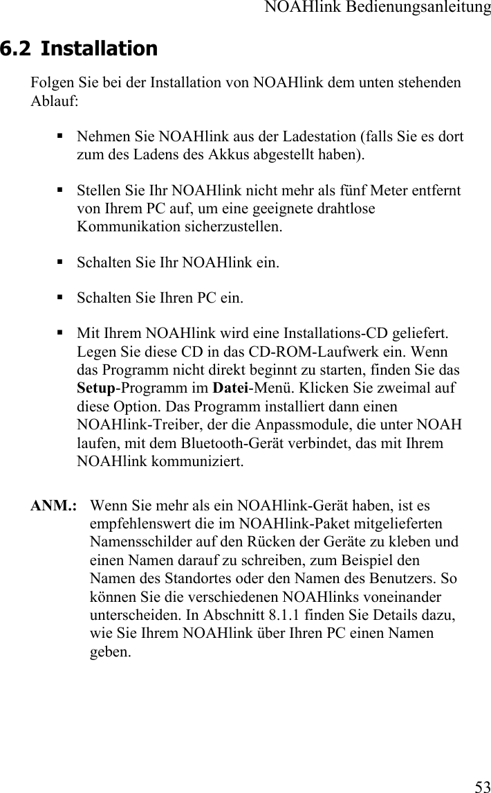  NOAHlink Bedienungsanleitung  53 6.2 Installation Folgen Sie bei der Installation von NOAHlink dem unten stehenden Ablauf:  Nehmen Sie NOAHlink aus der Ladestation (falls Sie es dort zum des Ladens des Akkus abgestellt haben).  Stellen Sie Ihr NOAHlink nicht mehr als fünf Meter entfernt von Ihrem PC auf, um eine geeignete drahtlose Kommunikation sicherzustellen.  Schalten Sie Ihr NOAHlink ein.  Schalten Sie Ihren PC ein.  Mit Ihrem NOAHlink wird eine Installations-CD geliefert. Legen Sie diese CD in das CD-ROM-Laufwerk ein. Wenn das Programm nicht direkt beginnt zu starten, finden Sie das Setup-Programm im Datei-Menü. Klicken Sie zweimal auf diese Option. Das Programm installiert dann einen NOAHlink-Treiber, der die Anpassmodule, die unter NOAH laufen, mit dem Bluetooth-Gerät verbindet, das mit Ihrem NOAHlink kommuniziert.    ANM.:  Wenn Sie mehr als ein NOAHlink-Gerät haben, ist es empfehlenswert die im NOAHlink-Paket mitgelieferten Namensschilder auf den Rücken der Geräte zu kleben und einen Namen darauf zu schreiben, zum Beispiel den Namen des Standortes oder den Namen des Benutzers. So können Sie die verschiedenen NOAHlinks voneinander unterscheiden. In Abschnitt 8.1.1 finden Sie Details dazu, wie Sie Ihrem NOAHlink über Ihren PC einen Namen geben.  