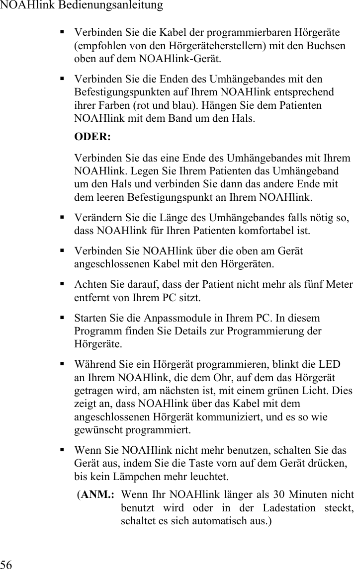  NOAHlink Bedienungsanleitung  56  Verbinden Sie die Kabel der programmierbaren Hörgeräte (empfohlen von den Hörgeräteherstellern) mit den Buchsen oben auf dem NOAHlink-Gerät.  Verbinden Sie die Enden des Umhängebandes mit den Befestigungspunkten auf Ihrem NOAHlink entsprechend ihrer Farben (rot und blau). Hängen Sie dem Patienten NOAHlink mit dem Band um den Hals. ODER: Verbinden Sie das eine Ende des Umhängebandes mit Ihrem NOAHlink. Legen Sie Ihrem Patienten das Umhängeband um den Hals und verbinden Sie dann das andere Ende mit dem leeren Befestigungspunkt an Ihrem NOAHlink.  Verändern Sie die Länge des Umhängebandes falls nötig so,  dass NOAHlink für Ihren Patienten komfortabel ist.   Verbinden Sie NOAHlink über die oben am Gerät angeschlossenen Kabel mit den Hörgeräten.  Achten Sie darauf, dass der Patient nicht mehr als fünf Meter entfernt von Ihrem PC sitzt.   Starten Sie die Anpassmodule in Ihrem PC. In diesem Programm finden Sie Details zur Programmierung der Hörgeräte.    Während Sie ein Hörgerät programmieren, blinkt die LED an Ihrem NOAHlink, die dem Ohr, auf dem das Hörgerät getragen wird, am nächsten ist, mit einem grünen Licht. Dies zeigt an, dass NOAHlink über das Kabel mit dem angeschlossenen Hörgerät kommuniziert, und es so wie gewünscht programmiert.  Wenn Sie NOAHlink nicht mehr benutzen, schalten Sie das Gerät aus, indem Sie die Taste vorn auf dem Gerät drücken, bis kein Lämpchen mehr leuchtet.  (ANM.:  Wenn Ihr NOAHlink länger als 30 Minuten nicht benutzt wird oder in der Ladestation steckt, schaltet es sich automatisch aus.)  