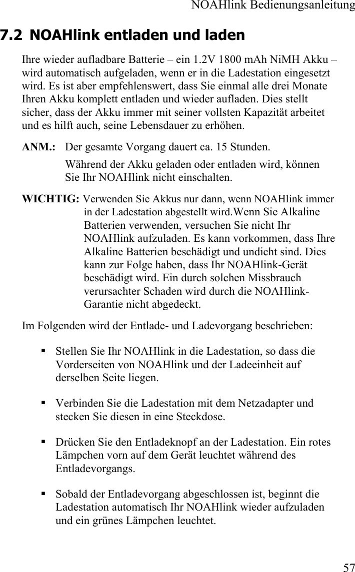  NOAHlink Bedienungsanleitung  57 7.2 NOAHlink entladen und laden Ihre wieder aufladbare Batterie – ein 1.2V 1800 mAh NiMH Akku – wird automatisch aufgeladen, wenn er in die Ladestation eingesetzt wird. Es ist aber empfehlenswert, dass Sie einmal alle drei Monate Ihren Akku komplett entladen und wieder aufladen. Dies stellt sicher, dass der Akku immer mit seiner vollsten Kapazität arbeitet und es hilft auch, seine Lebensdauer zu erhöhen.  ANM.:   Der gesamte Vorgang dauert ca. 15 Stunden. Während der Akku geladen oder entladen wird, können Sie Ihr NOAHlink nicht einschalten. WICHTIG: Verwenden Sie Akkus nur dann, wenn NOAHlink immer in der Ladestation abgestellt wird.Wenn Sie Alkaline Batterien verwenden, versuchen Sie nicht Ihr NOAHlink aufzuladen. Es kann vorkommen, dass Ihre Alkaline Batterien beschädigt und undicht sind. Dies kann zur Folge haben, dass Ihr NOAHlink-Gerät beschädigt wird. Ein durch solchen Missbrauch verursachter Schaden wird durch die NOAHlink-Garantie nicht abgedeckt.  Im Folgenden wird der Entlade- und Ladevorgang beschrieben:  Stellen Sie Ihr NOAHlink in die Ladestation, so dass die Vorderseiten von NOAHlink und der Ladeeinheit auf derselben Seite liegen.  Verbinden Sie die Ladestation mit dem Netzadapter und stecken Sie diesen in eine Steckdose.  Drücken Sie den Entladeknopf an der Ladestation. Ein rotes Lämpchen vorn auf dem Gerät leuchtet während des Entladevorgangs.     Sobald der Entladevorgang abgeschlossen ist, beginnt die Ladestation automatisch Ihr NOAHlink wieder aufzuladen und ein grünes Lämpchen leuchtet.  