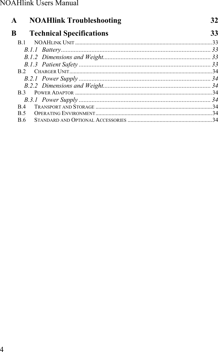  NOAHlink Users Manual  4 A NOAHlink Troubleshooting  32 B Technical Specifications  33 B.1 NOAHLINK UNIT ..............................................................................................33 B.1.1 Battery............................................................................................. 33 B.1.2 Dimensions and Weight................................................................... 33 B.1.3 Patient Safety .................................................................................. 33 B.2 CHARGER UNIT..................................................................................................34 B.2.1 Power Supply .................................................................................. 34 B.2.2 Dimensions and Weight................................................................... 34 B.3 POWER ADAPTOR ..............................................................................................34 B.3.1 Power Supply .................................................................................. 34 B.4 TRANSPORT AND STORAGE ................................................................................34 B.5 OPERATING ENVIRONMENT................................................................................34 B.6 STANDARD AND OPTIONAL ACCESSORIES ..........................................................34  