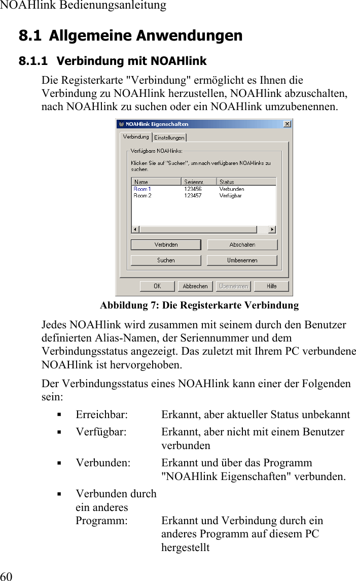  NOAHlink Bedienungsanleitung  60 8.1 Allgemeine Anwendungen 8.1.1 Verbindung mit NOAHlink Die Registerkarte &quot;Verbindung&quot; ermöglicht es Ihnen die Verbindung zu NOAHlink herzustellen, NOAHlink abzuschalten, nach NOAHlink zu suchen oder ein NOAHlink umzubenennen.   Abbildung 7: Die Registerkarte Verbindung Jedes NOAHlink wird zusammen mit seinem durch den Benutzer definierten Alias-Namen, der Seriennummer und dem Verbindungsstatus angezeigt. Das zuletzt mit Ihrem PC verbundene NOAHlink ist hervorgehoben.   Der Verbindungsstatus eines NOAHlink kann einer der Folgenden sein:  Erreichbar:  Erkannt, aber aktueller Status unbekannt  Verfügbar:  Erkannt, aber nicht mit einem Benutzer verbunden  Verbunden:  Erkannt und über das Programm       &quot;NOAHlink Eigenschaften&quot; verbunden.   Verbunden durch  ein anderes   Programm:  Erkannt und Verbindung durch ein anderes Programm auf diesem PC hergestellt 