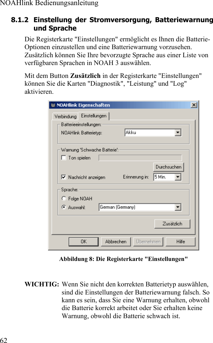  NOAHlink Bedienungsanleitung  62 8.1.2 Einstellung der Stromversorgung, Batteriewarnung und Sprache  Die Registerkarte &quot;Einstellungen&quot; ermöglicht es Ihnen die Batterie-Optionen einzustellen und eine Batteriewarnung vorzusehen. Zusätzlich können Sie Ihre bevorzugte Sprache aus einer Liste von verfügbaren Sprachen in NOAH 3 auswählen.  Mit dem Button Zusätzlich in der Registerkarte &quot;Einstellungen&quot; können Sie die Karten &quot;Diagnostik&quot;, &quot;Leistung&quot; und &quot;Log&quot; aktivieren.  Abbildung 8: Die Registerkarte &quot;Einstellungen&quot;  WICHTIG:  Wenn Sie nicht den korrekten Batterietyp auswählen, sind die Einstellungen der Batteriewarnung falsch. So kann es sein, dass Sie eine Warnung erhalten, obwohl die Batterie korrekt arbeitet oder Sie erhalten keine Warnung, obwohl die Batterie schwach ist. 