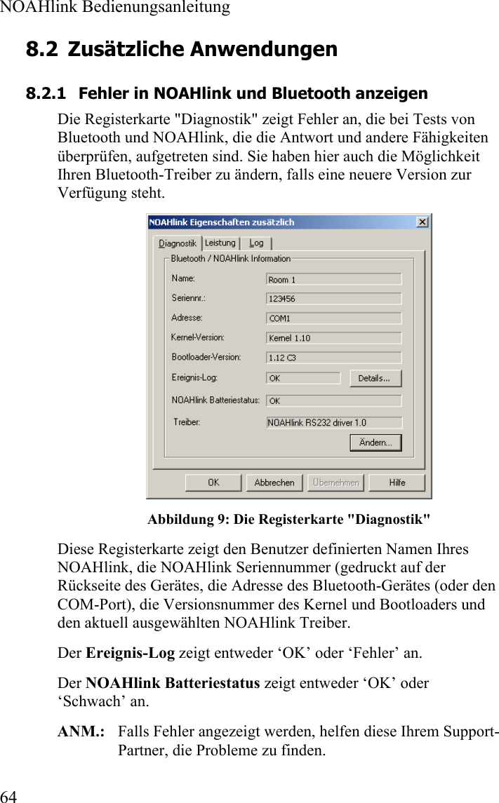  NOAHlink Bedienungsanleitung  64 8.2 Zusätzliche Anwendungen 8.2.1 Fehler in NOAHlink und Bluetooth anzeigen Die Registerkarte &quot;Diagnostik&quot; zeigt Fehler an, die bei Tests von  Bluetooth und NOAHlink, die die Antwort und andere Fähigkeiten überprüfen, aufgetreten sind. Sie haben hier auch die Möglichkeit Ihren Bluetooth-Treiber zu ändern, falls eine neuere Version zur Verfügung steht.  Abbildung 9: Die Registerkarte &quot;Diagnostik&quot; Diese Registerkarte zeigt den Benutzer definierten Namen Ihres NOAHlink, die NOAHlink Seriennummer (gedruckt auf der Rückseite des Gerätes, die Adresse des Bluetooth-Gerätes (oder den COM-Port), die Versionsnummer des Kernel und Bootloaders und den aktuell ausgewählten NOAHlink Treiber.  Der Ereignis-Log zeigt entweder ‘OK’ oder ‘Fehler’ an.  Der NOAHlink Batteriestatus zeigt entweder ‘OK’ oder ‘Schwach’ an.  ANM.:   Falls Fehler angezeigt werden, helfen diese Ihrem Support-Partner, die Probleme zu finden.  