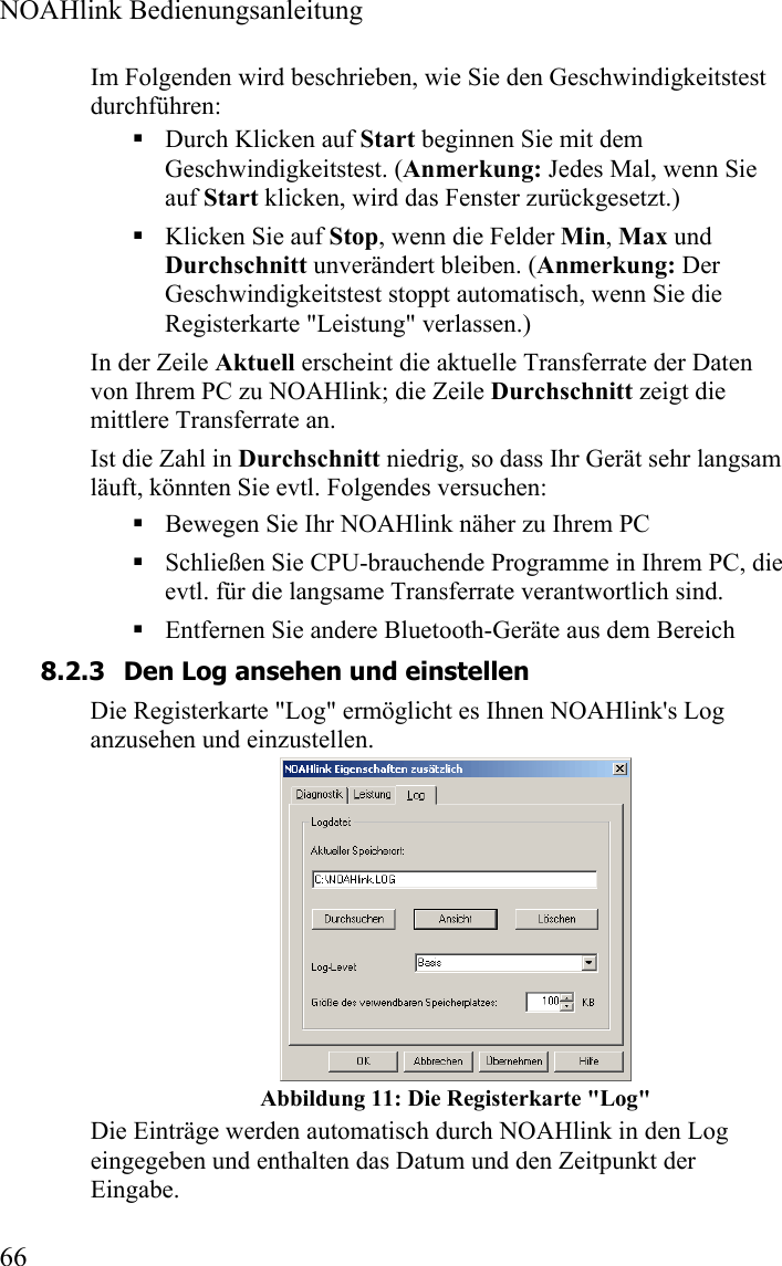  NOAHlink Bedienungsanleitung  66 Im Folgenden wird beschrieben, wie Sie den Geschwindigkeitstest durchführen:  Durch Klicken auf Start beginnen Sie mit dem Geschwindigkeitstest. (Anmerkung: Jedes Mal, wenn Sie auf Start klicken, wird das Fenster zurückgesetzt.)   Klicken Sie auf Stop, wenn die Felder Min, Max und Durchschnitt unverändert bleiben. (Anmerkung: Der Geschwindigkeitstest stoppt automatisch, wenn Sie die Registerkarte &quot;Leistung&quot; verlassen.) In der Zeile Aktuell erscheint die aktuelle Transferrate der Daten von Ihrem PC zu NOAHlink; die Zeile Durchschnitt zeigt die mittlere Transferrate an.  Ist die Zahl in Durchschnitt niedrig, so dass Ihr Gerät sehr langsam läuft, könnten Sie evtl. Folgendes versuchen:  Bewegen Sie Ihr NOAHlink näher zu Ihrem PC  Schließen Sie CPU-brauchende Programme in Ihrem PC, die evtl. für die langsame Transferrate verantwortlich sind.   Entfernen Sie andere Bluetooth-Geräte aus dem Bereich  8.2.3 Den Log ansehen und einstellen Die Registerkarte &quot;Log&quot; ermöglicht es Ihnen NOAHlink&apos;s Log anzusehen und einzustellen.    Abbildung 11: Die Registerkarte &quot;Log&quot; Die Einträge werden automatisch durch NOAHlink in den Log eingegeben und enthalten das Datum und den Zeitpunkt der Eingabe. 