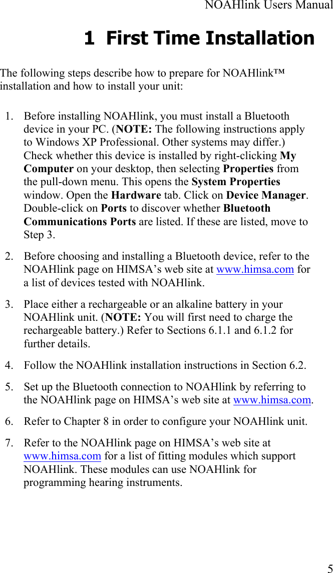  NOAHlink Users Manual  5 1 First Time Installation The following steps describe how to prepare for NOAHlink™ installation and how to install your unit: 1. Before installing NOAHlink, you must install a Bluetooth device in your PC. (NOTE: The following instructions apply to Windows XP Professional. Other systems may differ.) Check whether this device is installed by right-clicking My Computer on your desktop, then selecting Properties from the pull-down menu. This opens the System Properties window. Open the Hardware tab. Click on Device Manager. Double-click on Ports to discover whether Bluetooth Communications Ports are listed. If these are listed, move to Step 3. 2. Before choosing and installing a Bluetooth device, refer to the NOAHlink page on HIMSA’s web site at www.himsa.com for a list of devices tested with NOAHlink. 3. Place either a rechargeable or an alkaline battery in your NOAHlink unit. (NOTE: You will first need to charge the rechargeable battery.) Refer to Sections 6.1.1 and 6.1.2 for further details.  4. Follow the NOAHlink installation instructions in Section 6.2. 5. Set up the Bluetooth connection to NOAHlink by referring to the NOAHlink page on HIMSA’s web site at www.himsa.com. 6. Refer to Chapter 8 in order to configure your NOAHlink unit. 7. Refer to the NOAHlink page on HIMSA’s web site at www.himsa.com for a list of fitting modules which support NOAHlink. These modules can use NOAHlink for programming hearing instruments. 