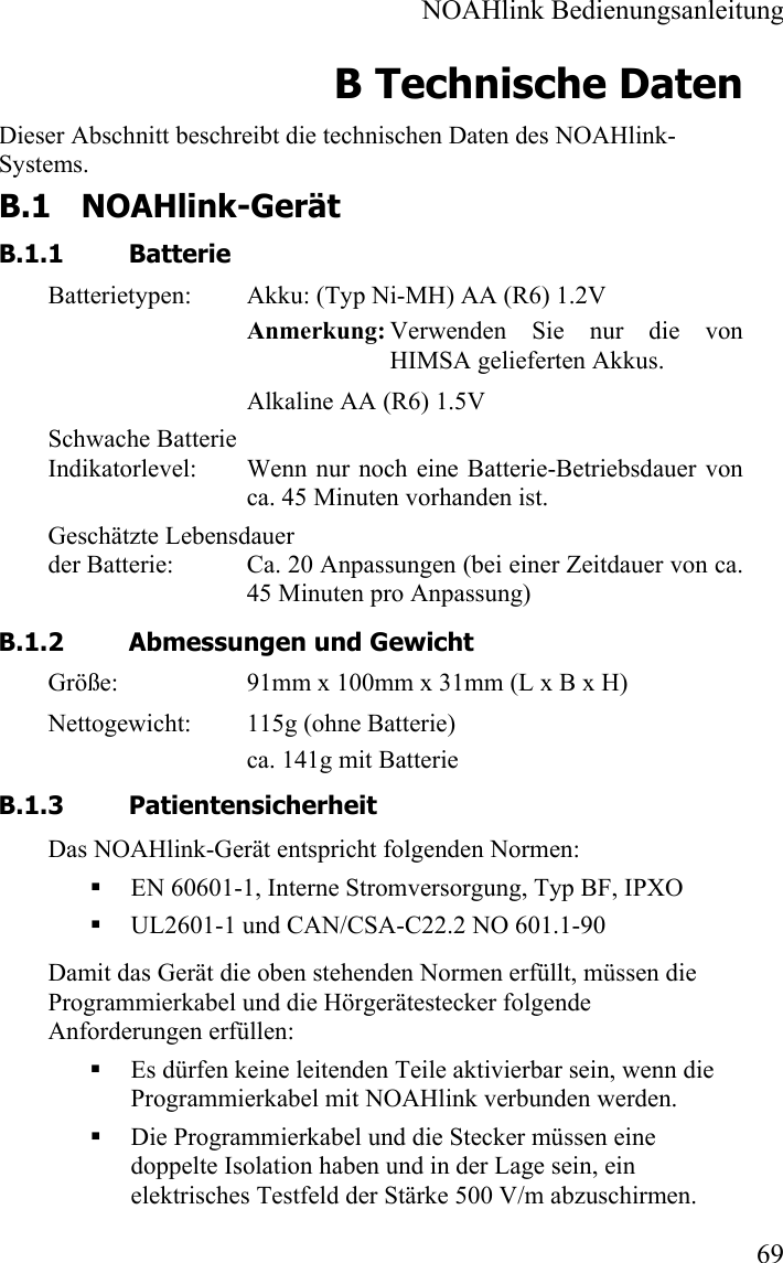  NOAHlink Bedienungsanleitung  69 B Technische Daten Dieser Abschnitt beschreibt die technischen Daten des NOAHlink-Systems. B.1 NOAHlink-Gerät B.1.1 Batterie Batterietypen:  Akku: (Typ Ni-MH) AA (R6) 1.2V Anmerkung: Verwenden Sie nur die von     HIMSA gelieferten Akkus. Alkaline AA (R6) 1.5V Schwache Batterie  Indikatorlevel:  Wenn nur noch eine Batterie-Betriebsdauer von ca. 45 Minuten vorhanden ist.  Geschätzte Lebensdauer  der Batterie:  Ca. 20 Anpassungen (bei einer Zeitdauer von ca. 45 Minuten pro Anpassung) B.1.2 Abmessungen und Gewicht Größe:  91mm x 100mm x 31mm (L x B x H) Nettogewicht:  115g (ohne Batterie) ca. 141g mit Batterie B.1.3 Patientensicherheit Das NOAHlink-Gerät entspricht folgenden Normen:  EN 60601-1, Interne Stromversorgung, Typ BF, IPXO  UL2601-1 und CAN/CSA-C22.2 NO 601.1-90 Damit das Gerät die oben stehenden Normen erfüllt, müssen die Programmierkabel und die Hörgerätestecker folgende Anforderungen erfüllen:  Es dürfen keine leitenden Teile aktivierbar sein, wenn die Programmierkabel mit NOAHlink verbunden werden.   Die Programmierkabel und die Stecker müssen eine doppelte Isolation haben und in der Lage sein, ein elektrisches Testfeld der Stärke 500 V/m abzuschirmen.  