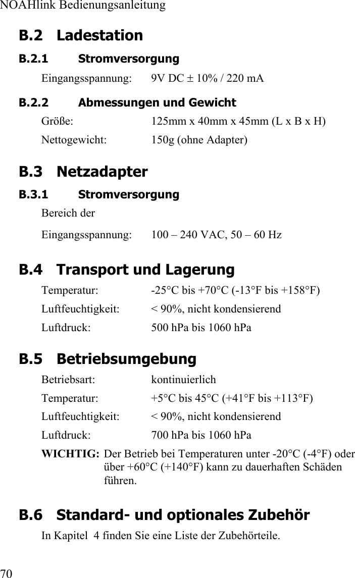  NOAHlink Bedienungsanleitung  70 B.2 Ladestation  B.2.1 Stromversorgung Eingangsspannung: 9V DC ± 10% / 220 mA   B.2.2 Abmessungen und Gewicht Größe:  125mm x 40mm x 45mm (L x B x H) Nettogewicht:  150g (ohne Adapter) B.3 Netzadapter B.3.1 Stromversorgung Bereich der  Eingangsspannung:  100 – 240 VAC, 50 – 60 Hz B.4 Transport und Lagerung Temperatur:  -25°C bis +70°C (-13°F bis +158°F) Luftfeuchtigkeit:  &lt; 90%, nicht kondensierend Luftdruck:  500 hPa bis 1060 hPa B.5 Betriebsumgebung Betriebsart: kontinuierlich Temperatur:  +5°C bis 45°C (+41°F bis +113°F) Luftfeuchtigkeit:  &lt; 90%, nicht kondensierend Luftdruck:  700 hPa bis 1060 hPa WICHTIG: Der Betrieb bei Temperaturen unter -20°C (-4°F) oder über +60°C (+140°F) kann zu dauerhaften Schäden führen. B.6 Standard- und optionales Zubehör In Kapitel  4 finden Sie eine Liste der Zubehörteile.