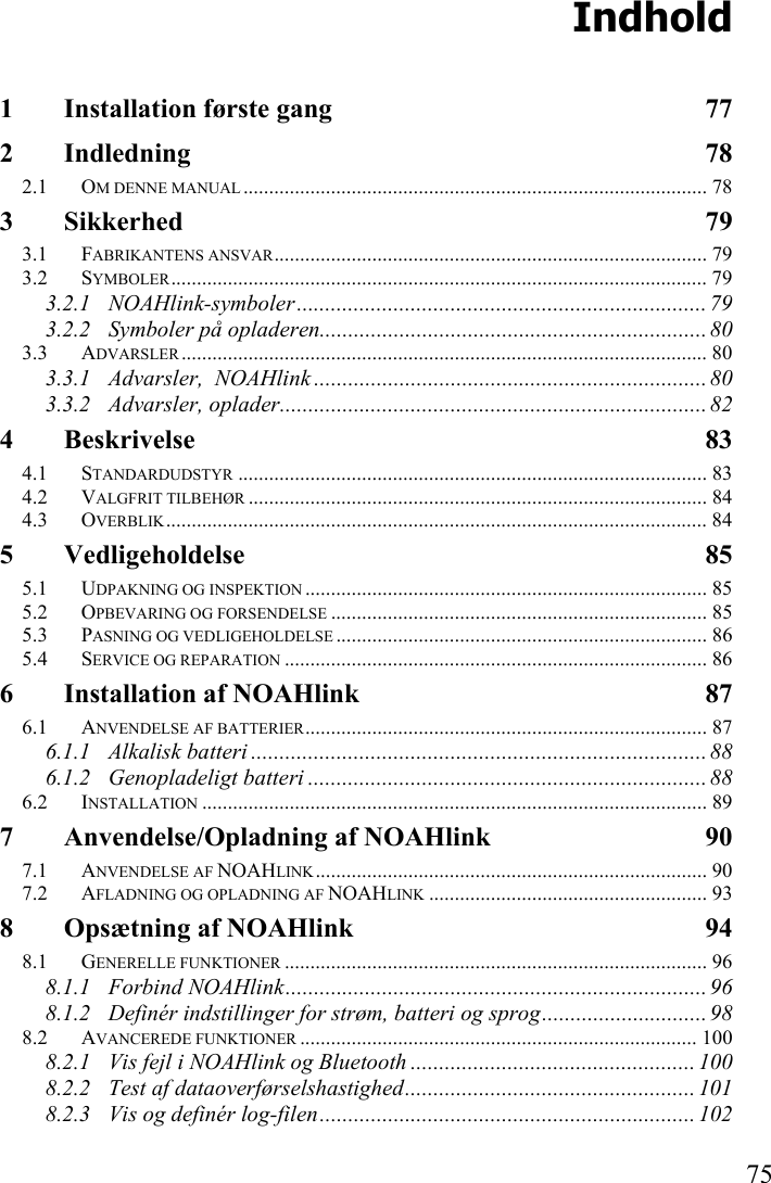   75 Indhold 1 Installation første gang  77 2 Indledning 78 2.1 OM DENNE MANUAL .......................................................................................... 78 3 Sikkerhed 79 3.1 FABRIKANTENS ANSVAR.................................................................................... 79 3.2 SYMBOLER........................................................................................................ 79 3.2.1 NOAHlink-symboler........................................................................ 79 3.2.2 Symboler på opladeren.................................................................... 80 3.3 ADVARSLER ...................................................................................................... 80 3.3.1 Advarsler,  NOAHlink ..................................................................... 80 3.3.2 Advarsler, oplader........................................................................... 82 4 Beskrivelse 83 4.1 STANDARDUDSTYR ........................................................................................... 83 4.2 VALGFRIT TILBEHØR ......................................................................................... 84 4.3 OVERBLIK......................................................................................................... 84 5 Vedligeholdelse 85 5.1 UDPAKNING OG INSPEKTION .............................................................................. 85 5.2 OPBEVARING OG FORSENDELSE ......................................................................... 85 5.3 PASNING OG VEDLIGEHOLDELSE ........................................................................ 86 5.4 SERVICE OG REPARATION .................................................................................. 86 6 Installation af NOAHlink  87 6.1 ANVENDELSE AF BATTERIER.............................................................................. 87 6.1.1 Alkalisk batteri ................................................................................ 88 6.1.2 Genopladeligt batteri ...................................................................... 88 6.2 INSTALLATION .................................................................................................. 89 7 Anvendelse/Opladning af NOAHlink  90 7.1 ANVENDELSE AF NOAHLINK............................................................................ 90 7.2 AFLADNING OG OPLADNING AF NOAHLINK ...................................................... 93 8 Opsætning af NOAHlink  94 8.1 GENERELLE FUNKTIONER .................................................................................. 96 8.1.1 Forbind NOAHlink..........................................................................96 8.1.2 Definér indstillinger for strøm, batteri og sprog............................. 98 8.2 AVANCEREDE FUNKTIONER ............................................................................. 100 8.2.1 Vis fejl i NOAHlink og Bluetooth .................................................. 100 8.2.2 Test af dataoverførselshastighed................................................... 101 8.2.3 Vis og definér log-filen.................................................................. 102 