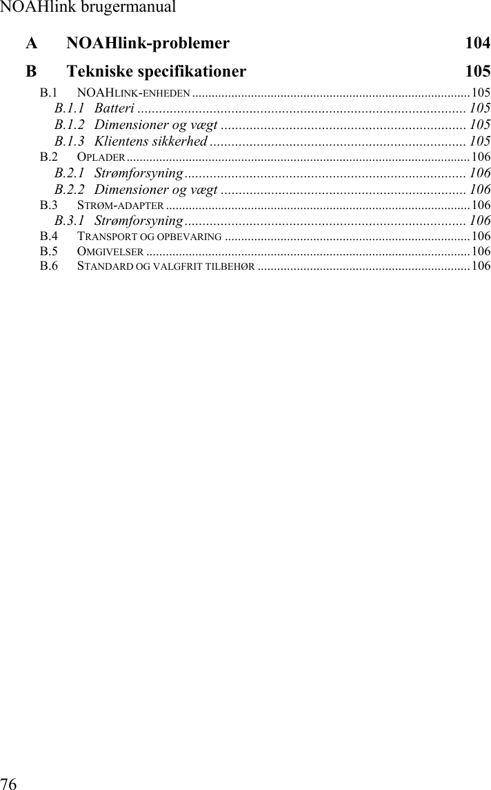  NOAHlink brugermanual 76 A NOAHlink-problemer 104 B Tekniske specifikationer  105 B.1 NOAHLINK-ENHEDEN .....................................................................................105 B.1.1 Batteri ........................................................................................... 105 B.1.2 Dimensioner og vægt .................................................................... 105 B.1.3 Klientens sikkerhed ....................................................................... 105 B.2 OPLADER.........................................................................................................106 B.2.1 Strømforsyning .............................................................................. 106 B.2.2 Dimensioner og vægt .................................................................... 106 B.3 STRØM-ADAPTER .............................................................................................106 B.3.1 Strømforsyning .............................................................................. 106 B.4 TRANSPORT OG OPBEVARING ...........................................................................106 B.5 OMGIVELSER ...................................................................................................106 B.6 STANDARD OG VALGFRIT TILBEHØR .................................................................106  