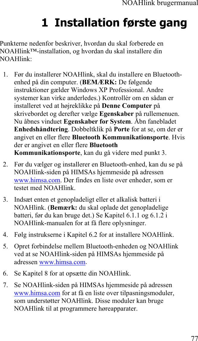  NOAHlink brugermanual  77 1 Installation første gang Punkterne nedenfor beskriver, hvordan du skal forberede en NOAHlink™-installation, og hvordan du skal installere din NOAHlink: 1. Før du installerer NOAHlink, skal du installere en Bluetooth-enhed på din computer. (BEMÆRK: De følgende instruktioner gælder Windows XP Professional. Andre systemer kan virke anderledes.) Kontrollér om en sådan er installeret ved at højreklikke på Denne Computer på skrivebordet og derefter vælge Egenskaber på rullemenuen. Nu åbnes vinduet Egenskaber for System. Åbn fanebladet Enhedshåndtering. Dobbeltklik på Porte for at se, om der er angivet en eller flere Bluetooth Kommunikationsporte. Hvis der er angivet en eller flere Bluetooth Kommunikationsporte, kan du gå videre med punkt 3. 2. Før du vælger og installerer en Bluetooth-enhed, kan du se på NOAHlink-siden på HIMSAs hjemmeside på adressen www.himsa.com. Der findes en liste over enheder, som er testet med NOAHlink. 3. Indsæt enten et genopladeligt eller et alkalisk batteri i NOAHlink. (Bemærk: du skal oplade det genopladelige batteri, før du kan bruge det.) Se Kapitel 6.1.1 og 6.1.2 i NOAHlink-manualen for at få flere oplysninger. 4. Følg instrukserne i Kapitel 6.2 for at installere NOAHlink. 5. Opret forbindelse mellem Bluetooth-enheden og NOAHlink ved at se NOAHlink-siden på HIMSAs hjemmeside på adressen www.himsa.com. 6. Se Kapitel 8 for at opsætte din NOAHlink. 7. Se NOAHlink-siden på HIMSAs hjemmeside på adressen www.himsa.com for at få en liste over tilpasningsmoduler, som understøtter NOAHlink. Disse moduler kan bruge NOAHlink til at programmere høreapparater.  