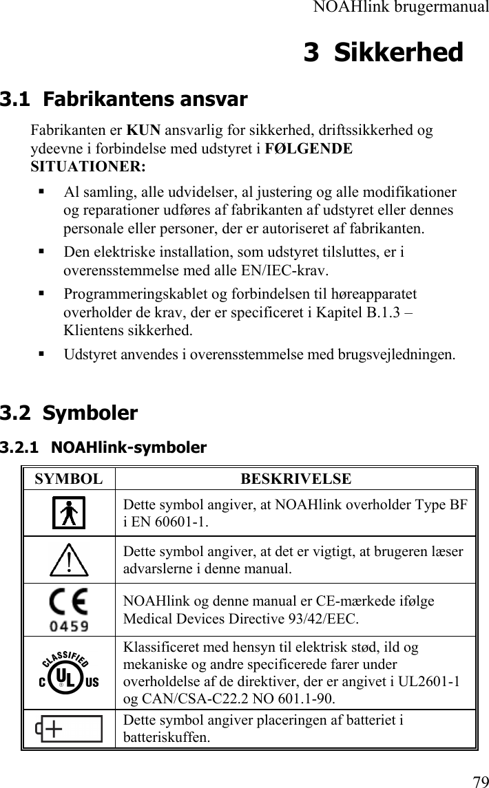  NOAHlink brugermanual  79 3 Sikkerhed 3.1 Fabrikantens ansvar Fabrikanten er KUN ansvarlig for sikkerhed, driftssikkerhed og ydeevne i forbindelse med udstyret i FØLGENDE SITUATIONER:  Al samling, alle udvidelser, al justering og alle modifikationer og reparationer udføres af fabrikanten af udstyret eller dennes personale eller personer, der er autoriseret af fabrikanten.  Den elektriske installation, som udstyret tilsluttes, er i overensstemmelse med alle EN/IEC-krav.  Programmeringskablet og forbindelsen til høreapparatet overholder de krav, der er specificeret i Kapitel B.1.3 – Klientens sikkerhed.  Udstyret anvendes i overensstemmelse med brugsvejledningen. 3.2 Symboler 3.2.1 NOAHlink-symboler SYMBOL BESKRIVELSE  Dette symbol angiver, at NOAHlink overholder Type BF i EN 60601-1.  Dette symbol angiver, at det er vigtigt, at brugeren læser advarslerne i denne manual.  NOAHlink og denne manual er CE-mærkede ifølge Medical Devices Directive 93/42/EEC.  Klassificeret med hensyn til elektrisk stød, ild og mekaniske og andre specificerede farer under overholdelse af de direktiver, der er angivet i UL2601-1 og CAN/CSA-C22.2 NO 601.1-90.  Dette symbol angiver placeringen af batteriet i batteriskuffen. 