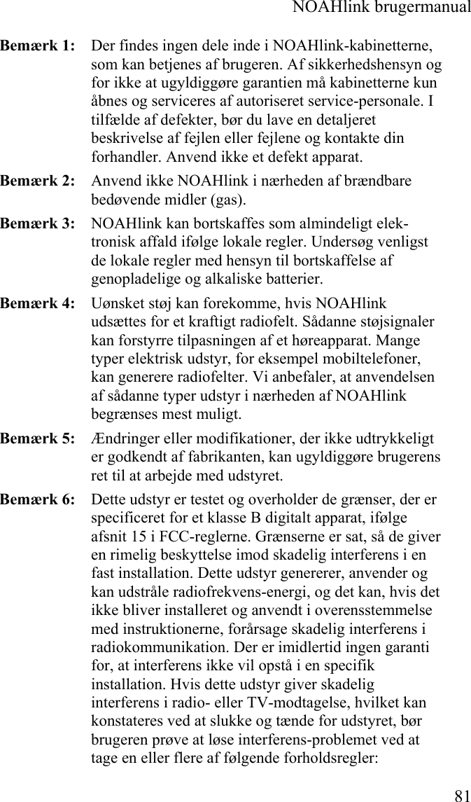  NOAHlink brugermanual  81 Bemærk 1:   Der findes ingen dele inde i NOAHlink-kabinetterne, som kan betjenes af brugeren. Af sikkerhedshensyn og for ikke at ugyldiggøre garantien må kabinetterne kun åbnes og serviceres af autoriseret service-personale. I tilfælde af defekter, bør du lave en detaljeret beskrivelse af fejlen eller fejlene og kontakte din forhandler. Anvend ikke et defekt apparat. Bemærk 2:   Anvend ikke NOAHlink i nærheden af brændbare bedøvende midler (gas). Bemærk 3:   NOAHlink kan bortskaffes som almindeligt elek-tronisk affald ifølge lokale regler. Undersøg venligst de lokale regler med hensyn til bortskaffelse af genopladelige og alkaliske batterier.  Bemærk 4:   Uønsket støj kan forekomme, hvis NOAHlink udsættes for et kraftigt radiofelt. Sådanne støjsignaler kan forstyrre tilpasningen af et høreapparat. Mange typer elektrisk udstyr, for eksempel mobiltelefoner, kan generere radiofelter. Vi anbefaler, at anvendelsen af sådanne typer udstyr i nærheden af NOAHlink begrænses mest muligt. Bemærk 5:   Ændringer eller modifikationer, der ikke udtrykkeligt er godkendt af fabrikanten, kan ugyldiggøre brugerens ret til at arbejde med udstyret. Bemærk 6:   Dette udstyr er testet og overholder de grænser, der er specificeret for et klasse B digitalt apparat, ifølge afsnit 15 i FCC-reglerne. Grænserne er sat, så de giver en rimelig beskyttelse imod skadelig interferens i en fast installation. Dette udstyr genererer, anvender og kan udstråle radiofrekvens-energi, og det kan, hvis det ikke bliver installeret og anvendt i overensstemmelse med instruktionerne, forårsage skadelig interferens i radiokommunikation. Der er imidlertid ingen garanti for, at interferens ikke vil opstå i en specifik installation. Hvis dette udstyr giver skadelig interferens i radio- eller TV-modtagelse, hvilket kan konstateres ved at slukke og tænde for udstyret, bør brugeren prøve at løse interferens-problemet ved at tage en eller flere af følgende forholdsregler: 