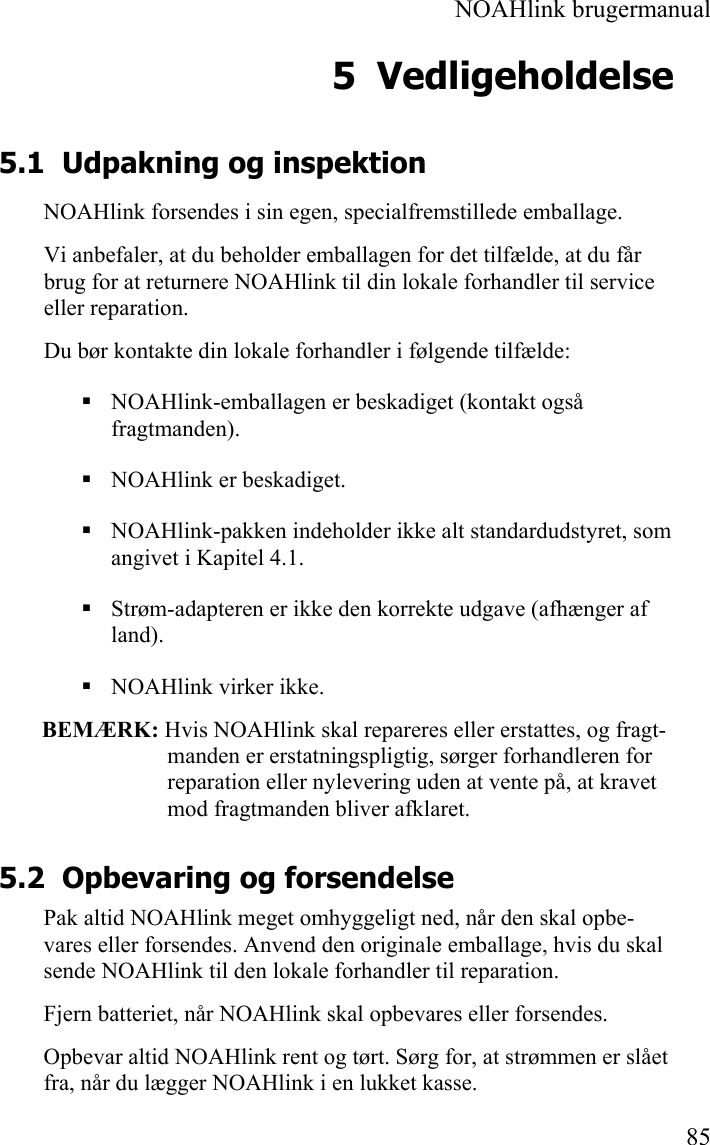  NOAHlink brugermanual  85 5 Vedligeholdelse 5.1 Udpakning og inspektion NOAHlink forsendes i sin egen, specialfremstillede emballage. Vi anbefaler, at du beholder emballagen for det tilfælde, at du får brug for at returnere NOAHlink til din lokale forhandler til service eller reparation. Du bør kontakte din lokale forhandler i følgende tilfælde:  NOAHlink-emballagen er beskadiget (kontakt også fragtmanden).  NOAHlink er beskadiget.  NOAHlink-pakken indeholder ikke alt standardudstyret, som angivet i Kapitel 4.1.  Strøm-adapteren er ikke den korrekte udgave (afhænger af land).  NOAHlink virker ikke.  BEMÆRK: Hvis NOAHlink skal repareres eller erstattes, og fragt-manden er erstatningspligtig, sørger forhandleren for reparation eller nylevering uden at vente på, at kravet mod fragtmanden bliver afklaret. 5.2 Opbevaring og forsendelse Pak altid NOAHlink meget omhyggeligt ned, når den skal opbe-vares eller forsendes. Anvend den originale emballage, hvis du skal sende NOAHlink til den lokale forhandler til reparation. Fjern batteriet, når NOAHlink skal opbevares eller forsendes. Opbevar altid NOAHlink rent og tørt. Sørg for, at strømmen er slået fra, når du lægger NOAHlink i en lukket kasse. 