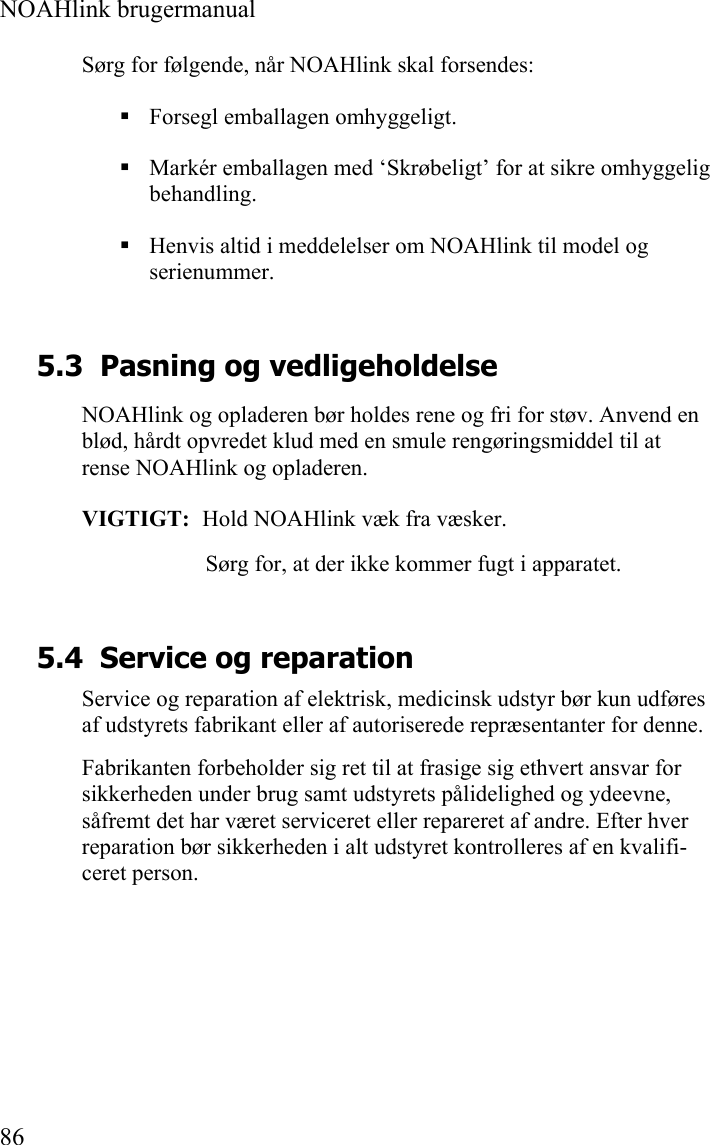  NOAHlink brugermanual  86 Sørg for følgende, når NOAHlink skal forsendes:  Forsegl emballagen omhyggeligt.  Markér emballagen med ‘Skrøbeligt’ for at sikre omhyggelig behandling.  Henvis altid i meddelelser om NOAHlink til model og serienummer. 5.3 Pasning og vedligeholdelse NOAHlink og opladeren bør holdes rene og fri for støv. Anvend en blød, hårdt opvredet klud med en smule rengøringsmiddel til at rense NOAHlink og opladeren. VIGTIGT:  Hold NOAHlink væk fra væsker. Sørg for, at der ikke kommer fugt i apparatet. 5.4 Service og reparation Service og reparation af elektrisk, medicinsk udstyr bør kun udføres af udstyrets fabrikant eller af autoriserede repræsentanter for denne. Fabrikanten forbeholder sig ret til at frasige sig ethvert ansvar for sikkerheden under brug samt udstyrets pålidelighed og ydeevne, såfremt det har været serviceret eller repareret af andre. Efter hver reparation bør sikkerheden i alt udstyret kontrolleres af en kvalifi-ceret person. 