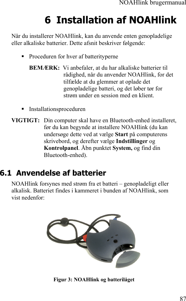  NOAHlink brugermanual  87 6 Installation af NOAHlink Når du installerer NOAHlink, kan du anvende enten genopladelige eller alkaliske batterier. Dette afsnit beskriver følgende:  Proceduren for hver af batterityperne BEMÆRK:  Vi anbefaler, at du har alkaliske batterier til rådighed, når du anvender NOAHlink, for det tilfælde at du glemmer at oplade det genopladelige batteri, og det løber tør for strøm under en session med en klient.  Installationsproceduren VIGTIGT:   Din computer skal have en Bluetooth-enhed installeret, før du kan begynde at installere NOAHlink (du kan undersøge dette ved at vælge Start på computerens skrivebord, og derefter vælge Indstillinger og Kontrolpanel. Åbn punktet System, og find din Bluetooth-enhed). 6.1 Anvendelse af batterier NOAHlink forsynes med strøm fra et batteri – genopladeligt eller alkalisk. Batteriet findes i kammeret i bunden af NOAHlink, som vist nedenfor:  Figur 3: NOAHlink og batterilåget 