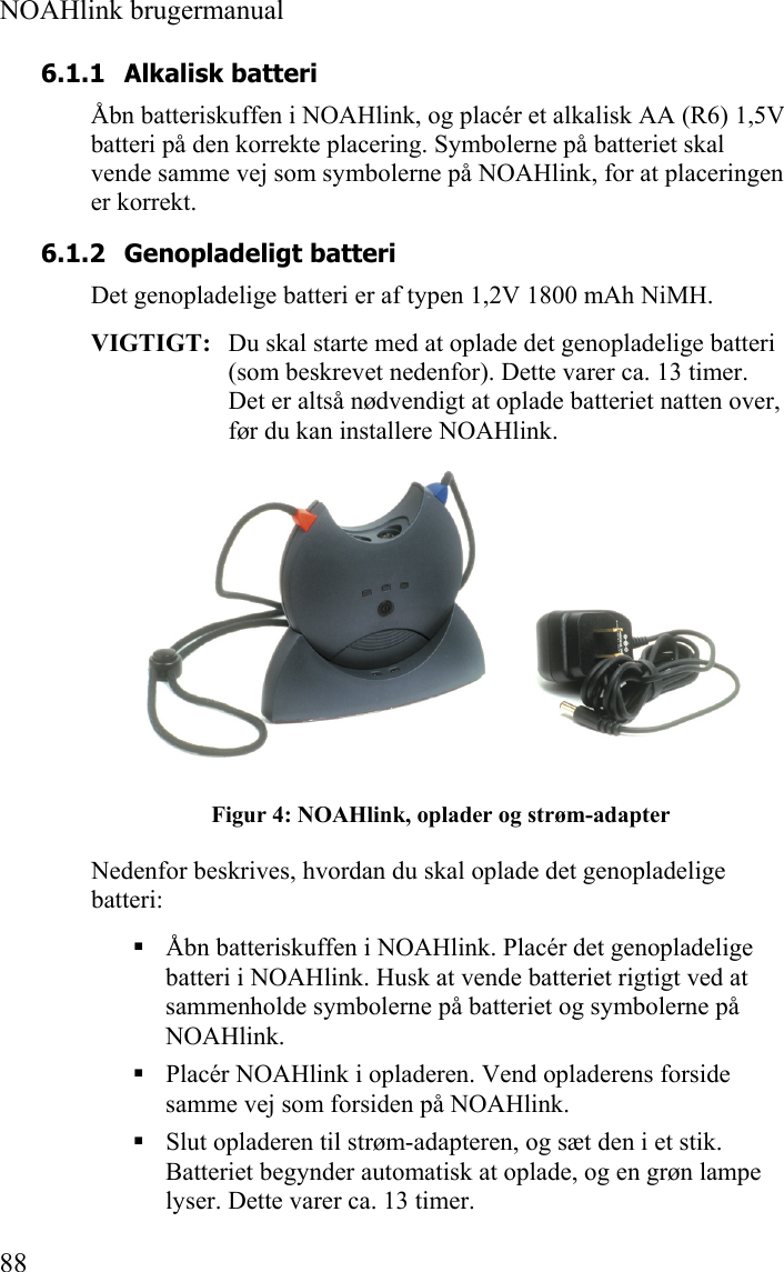  NOAHlink brugermanual  88 6.1.1 Alkalisk batteri Åbn batteriskuffen i NOAHlink, og placér et alkalisk AA (R6) 1,5V batteri på den korrekte placering. Symbolerne på batteriet skal vende samme vej som symbolerne på NOAHlink, for at placeringen er korrekt.  6.1.2 Genopladeligt batteri Det genopladelige batteri er af typen 1,2V 1800 mAh NiMH. VIGTIGT:   Du skal starte med at oplade det genopladelige batteri (som beskrevet nedenfor). Dette varer ca. 13 timer. Det er altså nødvendigt at oplade batteriet natten over, før du kan installere NOAHlink.  Figur 4: NOAHlink, oplader og strøm-adapter Nedenfor beskrives, hvordan du skal oplade det genopladelige batteri:  Åbn batteriskuffen i NOAHlink. Placér det genopladelige batteri i NOAHlink. Husk at vende batteriet rigtigt ved at sammenholde symbolerne på batteriet og symbolerne på NOAHlink.  Placér NOAHlink i opladeren. Vend opladerens forside samme vej som forsiden på NOAHlink.  Slut opladeren til strøm-adapteren, og sæt den i et stik. Batteriet begynder automatisk at oplade, og en grøn lampe lyser. Dette varer ca. 13 timer.  