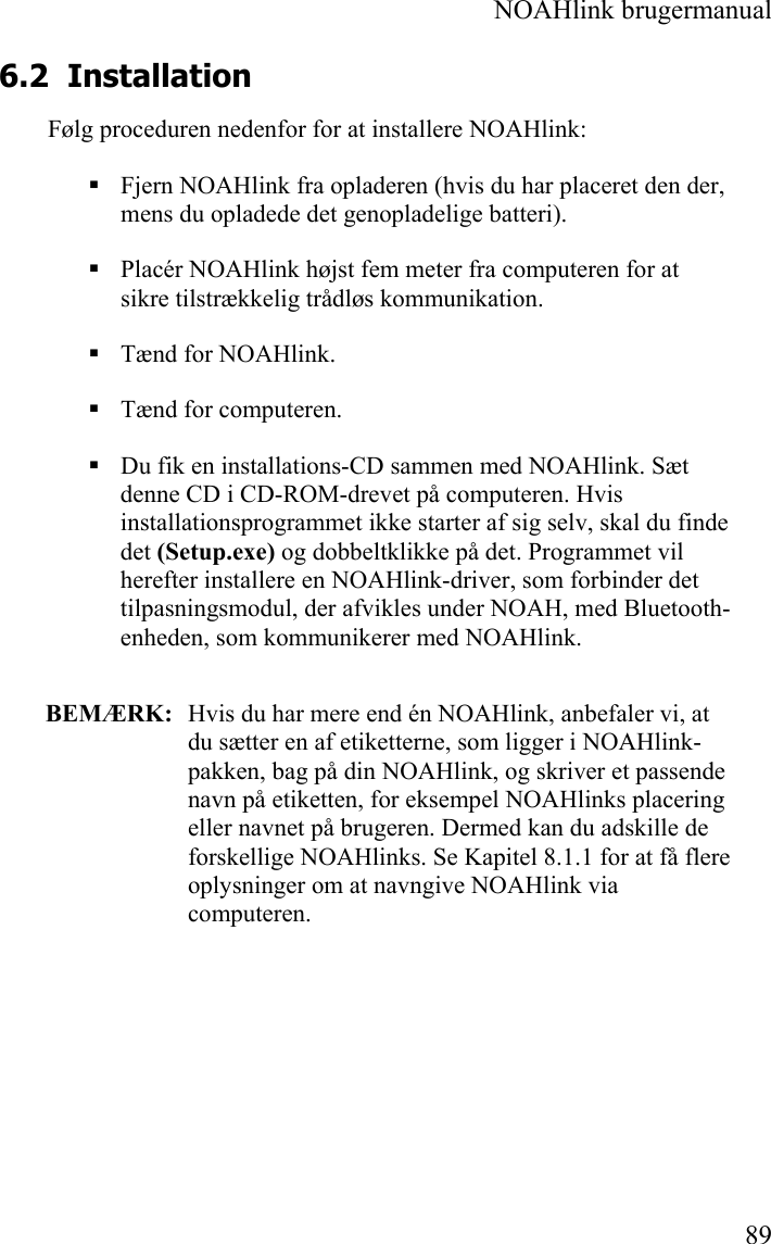  NOAHlink brugermanual  89 6.2 Installation Følg proceduren nedenfor for at installere NOAHlink:  Fjern NOAHlink fra opladeren (hvis du har placeret den der, mens du opladede det genopladelige batteri).  Placér NOAHlink højst fem meter fra computeren for at sikre tilstrækkelig trådløs kommunikation.  Tænd for NOAHlink.  Tænd for computeren.  Du fik en installations-CD sammen med NOAHlink. Sæt denne CD i CD-ROM-drevet på computeren. Hvis installationsprogrammet ikke starter af sig selv, skal du finde det (Setup.exe) og dobbeltklikke på det. Programmet vil herefter installere en NOAHlink-driver, som forbinder det tilpasningsmodul, der afvikles under NOAH, med Bluetooth-enheden, som kommunikerer med NOAHlink.  BEMÆRK:   Hvis du har mere end én NOAHlink, anbefaler vi, at du sætter en af etiketterne, som ligger i NOAHlink-pakken, bag på din NOAHlink, og skriver et passende navn på etiketten, for eksempel NOAHlinks placering eller navnet på brugeren. Dermed kan du adskille de forskellige NOAHlinks. Se Kapitel 8.1.1 for at få flere oplysninger om at navngive NOAHlink via computeren. 